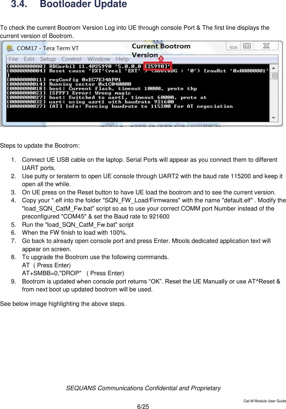  SEQUANS Communications Confidential and Proprietary   Cat-M Module User Guide  6/25  3.4.  Bootloader Update  To check the current Bootrom Version Log into UE through console Port &amp; The first line displays the current version of Bootrom.   Steps to update the Bootrom: 1.  Connect UE USB cable on the laptop. Serial Ports will appear as you connect them to different UART ports. 2.  Use putty or teraterm to open UE console through UART2 with the baud rate 115200 and keep it open all the while. 3.  On UE press on the Reset button to have UE load the bootrom and to see the current version. 4.  Copy your *.elf into the folder &quot;SQN_FW_Load/Firmwares&quot; with the name &quot;default.elf&quot; . Modify the &quot;load_SQN_CatM_Fw.bat&quot; script so as to use your correct COMM port Number instead of the preconfigured &quot;COM45&quot; &amp; set the Baud rate to 921600 5.  Run the &quot;load_SQN_CatM_Fw.bat&quot; script 6.  When the FW finish to load with 100%. 7.  Go back to already open console port and press Enter. Mtools dedicated application text will appear on screen. 8.  To upgrade the Bootrom use the following commands. AT  ( Press Enter) AT+SMBB=0,&quot;DROP&quot;   ( Press Enter) 9.  Bootrom is updated when console port returns “OK”. Reset the UE Manually or use AT^Reset &amp; from next boot up updated bootrom will be used. See below image highlighting the above steps. 