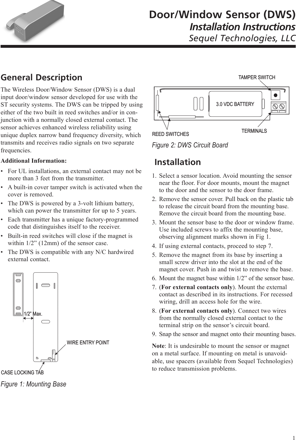 Door/Window Sensor (DWS)Installation InstructionsSequel Technologies, LLCGeneral DescriptionThe Wireless Door/Window Sensor (DWS) is a dual input door/window sensor developed for use with the ST security systems. The DWS can be tripped by using either of the two built in reed switches and/or in con-junction with a normally closed external contact. The sensor achieves enhanced wireless reliability using unique duplex narrow band frequency diversity, which transmits and receives radio signals on two separate frequencies.Additional Information:For UL installations, an external contact may not be more than 3 feet from the transmitter. A built-in cover tamper switch is activated when the cover is removed.The DWS is powered by a 3-volt lithium battery, which can power the transmitter for up to 5 years.Each transmitter has a unique factory-programmed code that distinguishes itself to the receiver.Built-in reed switches will close if the magnet is within 1/2&rdquo; (12mm) of the sensor case.The DWS is compatible with any N/C hardwired external contact.Figure 1: Mounting Base&bull;&bull;&bull;&bull;&bull;&bull;CASE LOCKING TABCASE LOCKING TAB1/2&rdquo; Max.1/2&rdquo; Max.WIRE ENTRY POINTWIRE ENTRY POINTFigure 2: DWS Circuit Board InstallationSelect a sensor location. Avoid mounting the sensor near the floor. For door mounts, mount the magnet to the door and the sensor to the door frame.Remove the sensor cover. Pull back on the plastic tab to release the circuit board from the mounting base. Remove the circuit board from the mounting base. Mount the sensor base to the door or window frame. Use included screws to affix the mounting base, observing alignment marks shown in Fig 1.If using external contacts, proceed to step 7.Remove the magnet from its base by inserting a small screw driver into the slot at the end of the magnet cover. Push in and twist to remove the base.Mount the magnet base within 1/2&rdquo; of the sensor base.(For external contacts only). Mount the external contact as described in its instructions. For recessed wiring, drill an access hole for the wire.(For external contacts only). Connect two wires from the normally closed external contact to the terminal strip on the sensor&rsquo;s circuit board.Snap the sensor and magnet onto their mounting bases.Note: It is undesirable to mount the sensor or magnet on a metal surface. If mounting on metal is unavoid-able, use spacers (available from Sequel Technologies) to reduce transmission problems.1.2.3.4.5.6.7.8.9.TAMPER SWITCHTAMPER SWITCHREED SWITCHESREED SWITCHES3.0 VDC BATTERY3.0 VDC BATTERYTERMINALSTERMINALS1