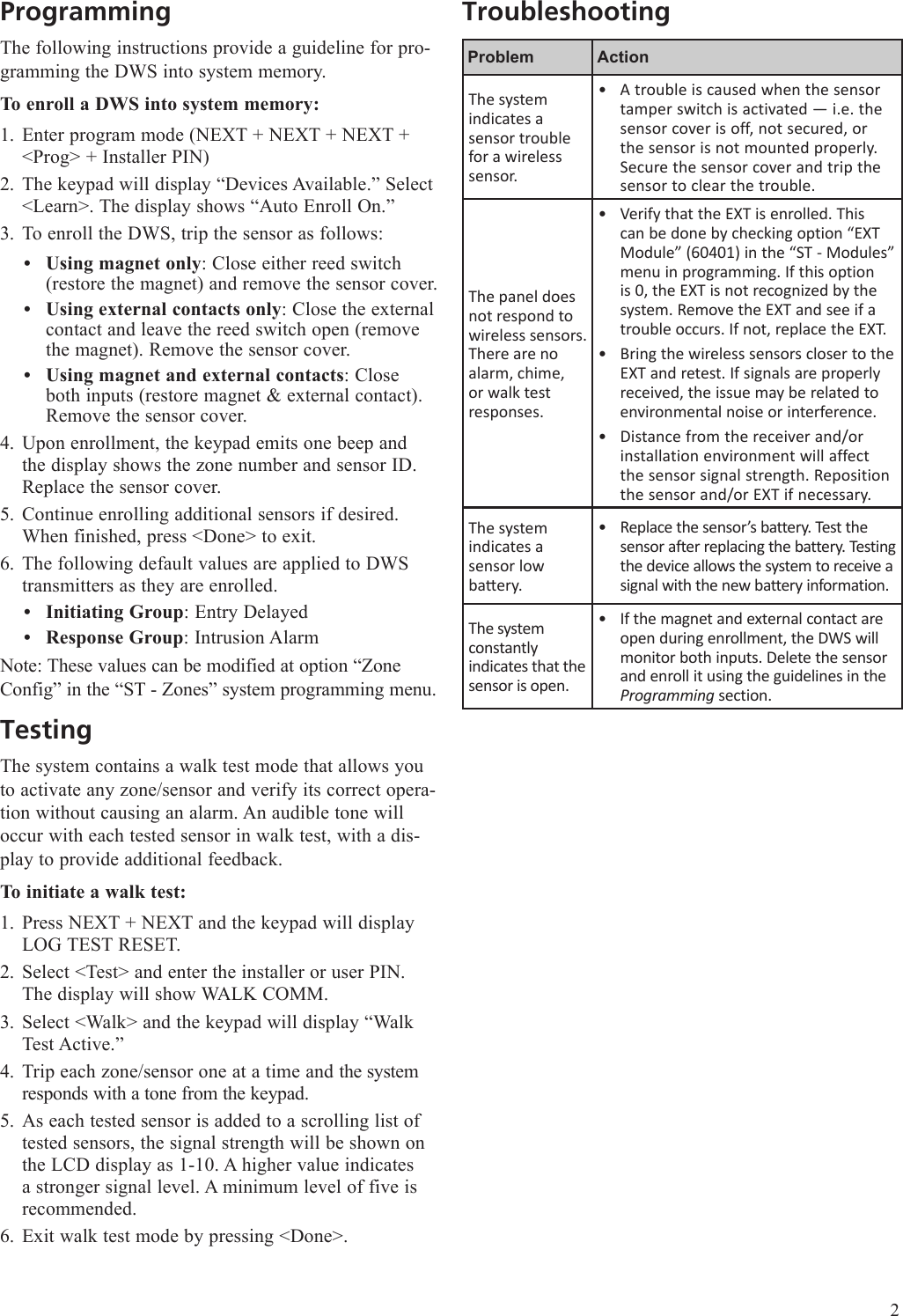 ProgrammingThe following instructions provide a guideline for pro-gramming the DWS into system memory. To enroll a DWS into system memory:Enter program mode (NEXT + NEXT + NEXT + <Prog> + Installer PIN)The keypad will display &ldquo;Devices Available.&rdquo; Select <Learn>. The display shows &ldquo;Auto Enroll On.&rdquo;To enroll the DWS, trip the sensor as follows:Using magnet only: Close either reed switch (restore the magnet) and remove the sensor cover. Using external contacts only: Close the external contact and leave the reed switch open (remove the magnet). Remove the sensor cover.Using magnet and external contacts: Close both inputs (restore magnet &amp; external contact). Remove the sensor cover.Upon enrollment, the keypad emits one beep and the display shows the zone number and sensor ID. Replace the sensor cover.Continue enrolling additional sensors if desired. When finished, press <Done> to exit.The following default values are applied to DWS transmitters as they are enrolled. Initiating Group: Entry DelayedResponse Group: Intrusion AlarmNote: These values can be modified at option &ldquo;Zone Config&rdquo; in the &ldquo;ST - Zones&rdquo; system programming menu.TestingThe system contains a walk test mode that allows you to activate any zone/sensor and verify its correct opera-tion without causing an alarm. An audible tone will occur with each tested sensor in walk test, with a dis-play to provide additional feedback.To initiate a walk test:Press NEXT + NEXT and the keypad will display LOG TEST RESET. Select <Test> and enter the installer or user PIN. The display will show WALK COMM.Select <Walk> and the keypad will display &ldquo;Walk Test Active.&rdquo;Trip each zone/sensor one at a time and the system responds with a tone from the keypad. As each tested sensor is added to a scrolling list of tested sensors, the signal strength will be shown on the LCD display as 1-10. A higher value indicates a stronger signal level. A minimum level of five is recommended.Exit walk test mode by pressing <Done>.1.2.3.&bull;&bull;&bull;4.5.6.&bull;&bull;1.2.3.4.5.6.TroubleshootingProblem ActionThe system indicates a sensor trouble for a wireless sensor.A trouble is caused when the sensor tamper switch is activated &mdash; i.e. the sensor cover is off, not secured, or the sensor is not mounted properly. Secure the sensor cover and trip the sensor to clear the trouble.&bull;The panel does not respond to wireless sensors. There are no alarm, chime, or walk test responses.Verify that the EXT is enrolled. This can be done by checking option &ldquo;EXT Module&rdquo; (60401) in the &ldquo;ST - Modules&rdquo; menu in programming. If this option is 0, the EXT is not recognized by the system. Remove the EXT and see if a trouble occurs. If not, replace the EXT.Bring the wireless sensors closer to the EXT and retest. If signals are properly received, the issue may be related to environmental noise or interference.Distance from the receiver and/or installation environment will affect the sensor signal strength. Reposition the sensor and/or EXT if necessary.&bull;&bull;&bull;The system indicates a  sensor low baery.Replace the sensor&rsquo;s battery. Test the sensor after replacing the battery. Testing the device allows the system to receive a signal with the new battery information.&bull;The system constantly indicates that the sensor is open.If the magnet and external contact are open during enrollment, the DWS will monitor both inputs. Delete the sensor and enroll it using the guidelines in the Programming section.&bull;2