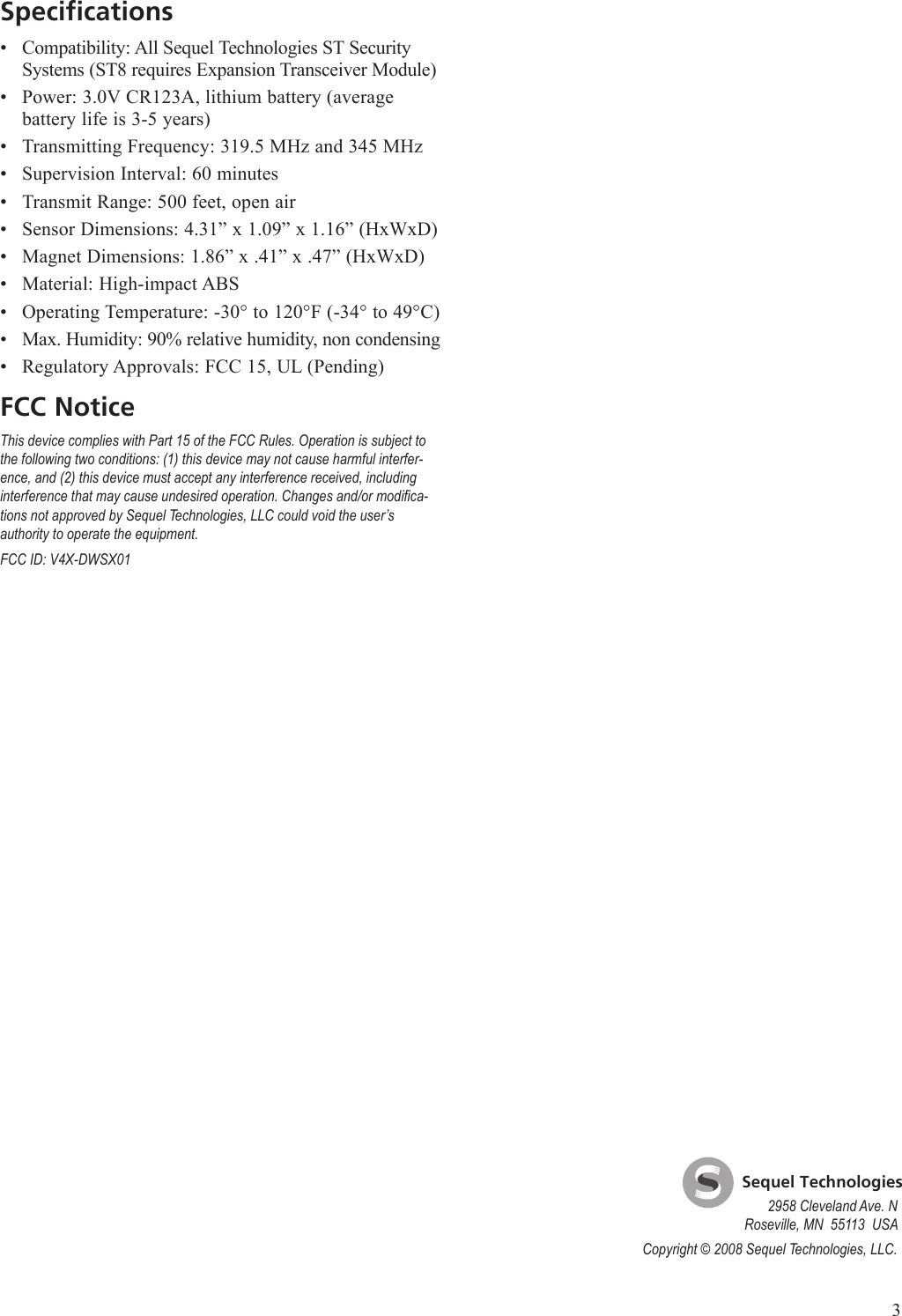3SpecificationsCompatibility: All Sequel Technologies ST Security Systems (ST8 requires Expansion Transceiver Module)Power: 3.0V CR123A, lithium battery (average battery life is 3-5 years)Transmitting Frequency: 319.5 MHz and 345 MHzSupervision Interval: 60 minutesTransmit Range: 500 feet, open airSensor Dimensions: 4.31&rdquo; x 1.09&rdquo; x 1.16&rdquo; (HxWxD)Magnet Dimensions: 1.86&rdquo; x .41&rdquo; x .47&rdquo; (HxWxD)Material: High-impact ABSOperating Temperature: -30&deg; to 120&deg;F (-34&deg; to 49&deg;C)Max. Humidity: 90% relative humidity, non condensingRegulatory Approvals: FCC 15, UL (Pending)FCC NoticeThis device complies with Part 15 of the FCC Rules. Operation is subject to the following two conditions: (1) this device may not cause harmful interfer-ence, and (2) this device must accept any interference received, including interference that may cause undesired operation. Changes and/or modica-tions not approved by Sequel Technologies, LLC could void the user&rsquo;s authority to operate the equipment.FCC ID: V4X-DWSX01&bull;&bull;&bull;&bull;&bull;&bull;&bull;&bull;&bull;&bull;&bull;    Sequel Technologies2958 Cleveland Ave. NRoseville, MN  55113  USACopyright &copy; 2008 Sequel Technologies, LLC.