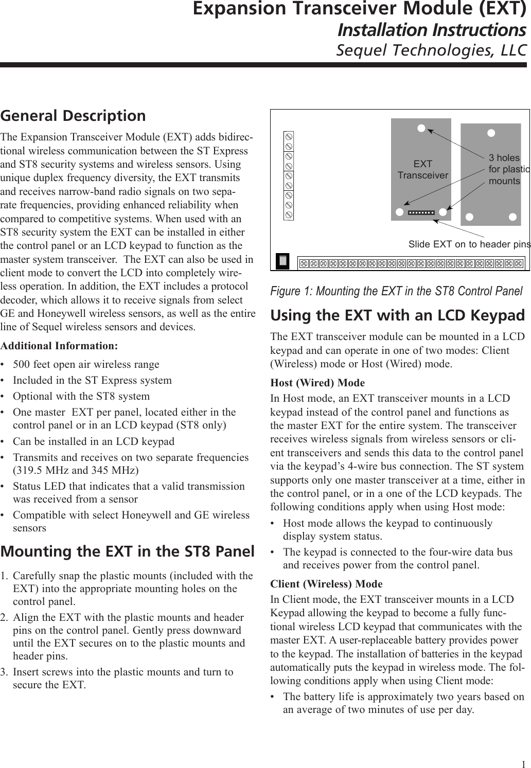 Expansion Transceiver Module (EXT)Installation InstructionsSequel Technologies, LLCGeneral DescriptionThe Expansion Transceiver Module (EXT) adds bidirec-tional wireless communication between the ST Express and ST8 security systems and wireless sensors. Using unique duplex frequency diversity, the EXT transmits and receives narrow-band radio signals on two sepa-rate frequencies, providing enhanced reliability when compared to competitive systems. When used with an ST8 security system the EXT can be installed in either the control panel or an LCD keypad to function as the master system transceiver.  The EXT can also be used in client mode to convert the LCD into completely wire-less operation. In addition, the EXT includes a protocol decoder, which allows it to receive signals from select GE and Honeywell wireless sensors, as well as the entire line of Sequel wireless sensors and devices.Additional Information:500 feet open air wireless rangeIncluded in the ST Express system Optional with the ST8 systemOne master  EXT per panel, located either in the control panel or in an LCD keypad (ST8 only)Can be installed in an LCD keypadTransmits and receives on two separate frequencies (319.5 MHz and 345 MHz)Status LED that indicates that a valid transmission was received from a sensorCompatible with select Honeywell and GE wireless sensorsMounting the EXT in the ST8 PanelCarefully snap the plastic mounts (included with the EXT) into the appropriate mounting holes on the control panel.Align the EXT with the plastic mounts and header pins on the control panel. Gently press downward until the EXT secures on to the plastic mounts and header pins.Insert screws into the plastic mounts and turn to secure the EXT.&bull;&bull;&bull;&bull;&bull;&bull;&bull;&bull;1.2.3.Figure 1: Mounting the EXT in the ST8 Control PanelUsing the EXT with an LCD KeypadThe EXT transceiver module can be mounted in a LCD keypad and can operate in one of two modes: Client (Wireless) mode or Host (Wired) mode.Host (Wired) ModeIn Host mode, an EXT transceiver mounts in a LCD keypad instead of the control panel and functions as the master EXT for the entire system. The transceiver receives wireless signals from wireless sensors or cli-ent transceivers and sends this data to the control panel via the keypad&rsquo;s 4-wire bus connection. The ST system supports only one master transceiver at a time, either in the control panel, or in a one of the LCD keypads. The following conditions apply when using Host mode:Host mode allows the keypad to continuously display system status.The keypad is connected to the four-wire data bus and receives power from the control panel.Client (Wireless) ModeIn Client mode, the EXT transceiver mounts in a LCD Keypad allowing the keypad to become a fully func-tional wireless LCD keypad that communicates with the master EXT. A user-replaceable battery provides power to the keypad. The installation of batteries in the keypad automatically puts the keypad in wireless mode. The fol-lowing conditions apply when using Client mode:The battery life is approximately two years based on an average of two minutes of use per day.&bull;&bull;&bull;EXT Transceiver3 holes for plastic mountsSlide EXT on to header pins1