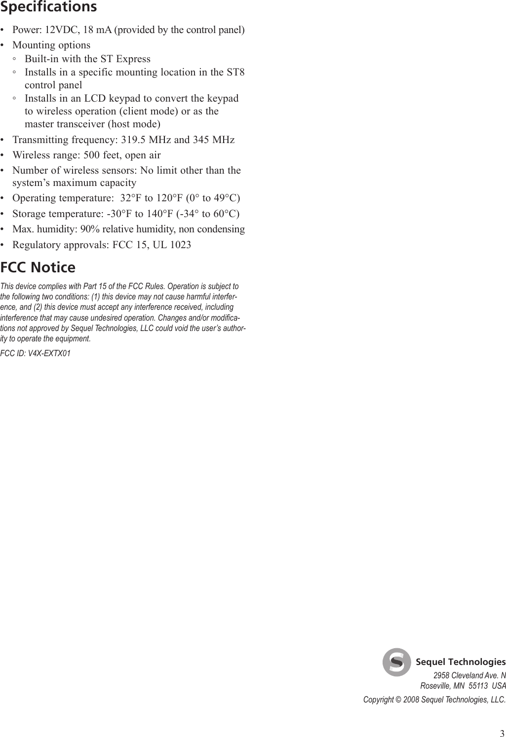 SpecificationsPower: 12VDC, 18 mA (provided by the control panel)Mounting optionsBuilt-in with the ST ExpressInstalls in a specific mounting location in the ST8 control panelInstalls in an LCD keypad to convert the keypad to wireless operation (client mode) or as the master transceiver (host mode)Transmitting frequency: 319.5 MHz and 345 MHzWireless range: 500 feet, open airNumber of wireless sensors: No limit other than the system&rsquo;s maximum capacityOperating temperature:  32&deg;F to 120&deg;F (0&deg; to 49&deg;C)Storage temperature: -30&deg;F to 140&deg;F (-34&deg; to 60&deg;C)Max. humidity: 90% relative humidity, non condensingRegulatory approvals: FCC 15, UL 1023FCC NoticeThis device complies with Part 15 of the FCC Rules. Operation is subject to the following two conditions: (1) this device may not cause harmful interfer-ence, and (2) this device must accept any interference received, including interference that may cause undesired operation. Changes and/or modica-tions not approved by Sequel Technologies, LLC could void the user&rsquo;s author-ity to operate the equipment.FCC ID: V4X-EXTX01&bull;&bull;◦◦◦&bull;&bull;&bull;&bull;&bull;&bull;&bull;    Sequel Technologies2958 Cleveland Ave. NRoseville, MN  55113  USACopyright &copy; 2008 Sequel Technologies, LLC.3