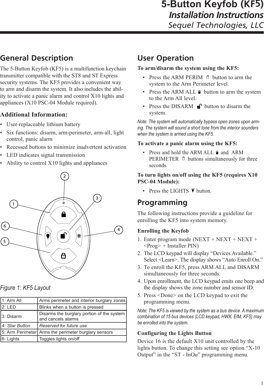 5-Button Keyfob (KF5)Installation InstructionsSequel Technologies, LLCGeneral DescriptionThe 5-Button Keyfob (KF5) is a multifunction keychain transmitter compatible with the ST8 and ST Express security systems. The KF5 provides a convenient way to arm and disarm the system. It also includes the abil-ity to activate a panic alarm and control X10 lights and appliances (X10 PSC-04 Module required).Additional Information:User-replaceable lithium battery Six functions: disarm, arm-perimeter, arm-all, light control, panic alarmRecessed buttons to minimize inadvertent activationLED indicates signal transmissionAbility to control X10 lights and appliances 4 6 1 3* 5 2Figure 1: KF5 Layout1: Arm AllArms perimeter and interior burglary zones 2: LEDBlinks when a button is pressed3: DisarmDisarms the burglary portion of the system and cancels alarms4: Star ButtonReserved for future use5: Arm PerimeterArms the perimeter burglary sensors6: LightsToggles lights on/off&bull;&bull;&bull;&bull;&bull;User OperationTo arm/disarm the system using the KF5:Press the ARM PERIM      button to arm the system to the Arm Perimeter level.Press the ARM ALL     button to arm the system to the Arm All level.Press the DISARM       button to disarm the system. Note: The system will automatically bypass open zones upon arm-ing. The system will sound a short tone from the interior sounders when the system is armed using the KF5.  To activate a panic alarm using the KF5:Press and hold the ARM ALL     and  ARM PERIMETER      buttons simultaneously for three seconds.To turn lights on/off using the KF5 (requires X10 PSC-04 Module):Press the LIGHTS     button.ProgrammingThe following instructions provide a guideline for enrolling the KF5 into system memory. Enrolling the KeyfobEnter program mode (NEXT + NEXT + NEXT + <Prog> + Installer PIN)The LCD keypad will display &ldquo;Devices Available.&rdquo; Select <Learn>. The display shows &ldquo;Auto Enroll On.&rdquo;To enroll the KF5, press ARM ALL and DISARM simultaneously for three seconds.Upon enrollment, the LCD keypad emits one beep and the display shows the zone number and sensor ID.Press <Done> on the LCD keypad to exit the programming menu.Note: The KF5 is viewed by the system as a bus device. A maximum combination of 15 bus devices (LCD keypad, HWX, EIM, KF5) may be enrolled into the system. Configuring the Lights ButtonDevice 16 is the default X10 unit controlled by the lights button. To change this setting see option &ldquo;X-10 Output&rdquo; in the &ldquo;ST - InOu&rdquo; programming menu.&bull;&bull;&bull;&bull;&bull;1.2.3.4.5.1