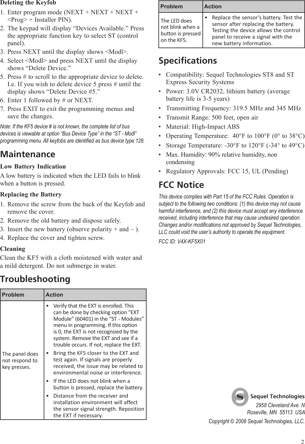 Problem ActionThe LED does not blink when a buon is pressed on the KF5.Replace the sensor&rsquo;s battery. Test the sensor after replacing the battery. Testing the device allows the control panel to receive a signal with the new battery information.&bull;SpecificationsCompatibility: Sequel Technologies ST8 and ST Express Security SystemsPower: 3.0V CR2032, lithium battery (average battery life is 3-5 years)Transmitting Frequency: 319.5 MHz and 345 MHzTransmit Range: 500 feet, open airMaterial: High-Impact ABSOperating Temperature:  40&deg;F to 100&deg;F (0&deg; to 38&deg;C)Storage Temperature: -30&deg;F to 120&deg;F (-34&deg; to 49&deg;C)Max. Humidity: 90% relative humidity, non condensingRegulatory Approvals: FCC 15, UL (Pending)FCC NoticeThis device complies with Part 15 of the FCC Rules. Operation is subject to the following two conditions: (1) this device may not cause harmful interference, and (2) this device must accept any interference received, including interference that may cause undesired operation. Changes and/or modications not approved by Sequel Technologies, LLC could void the user&rsquo;s authority to operate the equipment.FCC ID: V4X-KF5X01&bull;&bull;&bull;&bull;&bull;&bull;&bull;&bull;&bull;Deleting the KeyfobEnter program mode (NEXT + NEXT + NEXT + <Prog> + Installer PIN).The keypad will display &ldquo;Devices Available.&rdquo; Press the appropriate function key to select ST (control panel).Press NEXT until the display shows <Modl>. Select <Modl> and press NEXT until the display shows &ldquo;Delete Device.&rdquo; Press # to scroll to the appropriate device to delete. I.e. If you wish to delete device 5 press # until the display shows &ldquo;Delete Device #5.&rdquo;Enter 1 followed by # or NEXT. Press EXIT to exit the programming menus and save the changes.Note: If the KF5 device # is not known, the complete list of bus devices is viewable at option &ldquo;Bus Device Type&rdquo; in the &ldquo;ST - Modl&rdquo; programming menu. All keyfobs are identied as bus device type 128.MaintenanceLow Battery IndicationA low battery is indicated when the LED fails to blink when a button is pressed. Replacing the BatteryRemove the screw from the back of the Keyfob and remove the cover.Remove the old battery and dispose safely.Insert the new battery (observe polarity + and &ndash; ).Replace the cover and tighten screw.CleaningClean the KF5 with a cloth moistened with water and a mild detergent. Do not submerge in water.TroubleshootingProblem ActionThe panel does not respond to key presses.Verify that the EXT is enrolled. This can be done by checking option &ldquo;EXT Module&rdquo; (60401) in the &ldquo;ST - Modules&rdquo; menu in programming. If this option is 0, the EXT is not recognized by the system. Remove the EXT and see if a trouble occurs. If not, replace the EXT.Bring the KF5 closer to the EXT and test again. If signals are properly received, the issue may be related to environmental noise or interference.If the LED does not blink when a button is pressed, replace the battery.Distance from the receiver and installation environment will affect the sensor signal strength. Reposition the EXT if necessary.&bull;&bull;&bull;&bull;1.2.3.4.5.6.7.1.2.3.4.    Sequel Technologies2958 Cleveland Ave. NRoseville, MN  55113  USACopyright &copy; 2008 Sequel Technologies, LLC.2