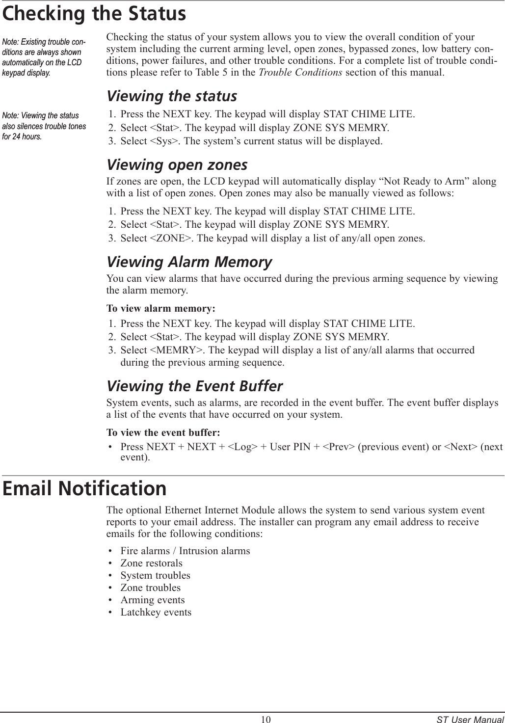         10     ST User ManualChecking the StatusChecking the status of your system allows you to view the overall condition of your system including the current arming level, open zones, bypassed zones, low battery con-ditions, power failures, and other trouble conditions. For a complete list of trouble condi-tions please refer to Table 5 in the Trouble Conditions section of this manual.Viewing the statusPress the NEXT key. The keypad will display STAT CHIME LITE.Select <Stat>. The keypad will display ZONE SYS MEMRY.Select <Sys>. The system&rsquo;s current status will be displayed.Viewing open zonesIf zones are open, the LCD keypad will automatically display &ldquo;Not Ready to Arm&rdquo; along with a list of open zones. Open zones may also be manually viewed as follows:Press the NEXT key. The keypad will display STAT CHIME LITE.Select <Stat>. The keypad will display ZONE SYS MEMRY.Select <ZONE>. The keypad will display a list of any/all open zones.Viewing Alarm MemoryYou can view alarms that have occurred during the previous arming sequence by viewing the alarm memory. To view alarm memory:Press the NEXT key. The keypad will display STAT CHIME LITE.Select <Stat>. The keypad will display ZONE SYS MEMRY.Select <MEMRY>. The keypad will display a list of any/all alarms that occurred during the previous arming sequence.Viewing the Event BufferSystem events, such as alarms, are recorded in the event buffer. The event buffer displays a list of the events that have occurred on your system.To view the event buffer:Press NEXT + NEXT + <Log> + User PIN + <Prev> (previous event) or <Next> (next event).Email NotificationThe optional Ethernet Internet Module allows the system to send various system event reports to your email address. The installer can program any email address to receive emails for the following conditions:Fire alarms / Intrusion alarmsZone restoralsSystem troublesZone troublesArming eventsLatchkey events1.2.3.1.2.3.1.2.3.&bull;&bull;&bull;&bull;&bull;&bull;&bull;Note: Existing trouble con-ditions are always shown automatically on the LCD keypad display.Note: Existing trouble con-ditions are always shown automatically on the LCD keypad display.Note: Viewing the status also silences trouble tones for 24 hours.Note: Viewing the status also silences trouble tones for 24 hours.