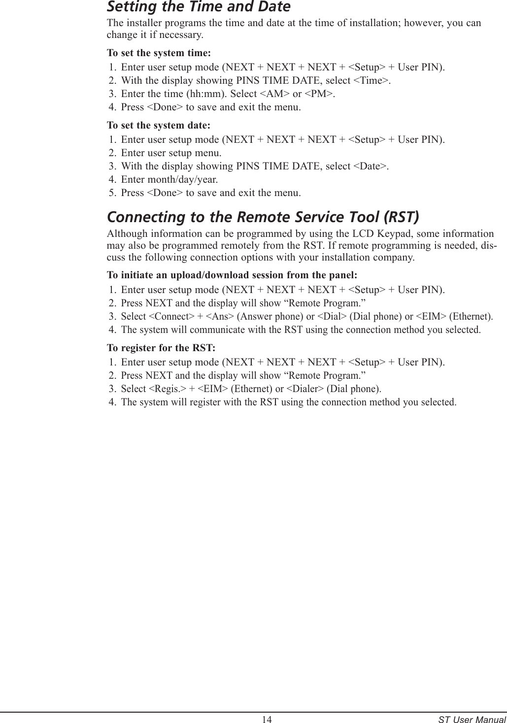         14     ST User ManualSetting the Time and DateThe installer programs the time and date at the time of installation; however, you can change it if necessary.To set the system time:Enter user setup mode (NEXT + NEXT + NEXT + <Setup> + User PIN).With the display showing PINS TIME DATE, select <Time>.Enter the time (hh:mm). Select <AM> or <PM>.Press <Done> to save and exit the menu.To set the system date:Enter user setup mode (NEXT + NEXT + NEXT + <Setup> + User PIN).Enter user setup menu.With the display showing PINS TIME DATE, select <Date>.Enter month/day/year.Press <Done> to save and exit the menu.Connecting to the Remote Service Tool (RST)Although information can be programmed by using the LCD Keypad, some information may also be programmed remotely from the RST. If remote programming is needed, dis-cuss the following connection options with your installation company.To initiate an upload/download session from the panel:Enter user setup mode (NEXT + NEXT + NEXT + <Setup> + User PIN).Press NEXT and the display will show &ldquo;Remote Program.&rdquo;Select <Connect> + <Ans> (Answer phone) or <Dial> (Dial phone) or <EIM> (Ethernet).The system will communicate with the RST using the connection method you selected.To register for the RST:Enter user setup mode (NEXT + NEXT + NEXT + <Setup> + User PIN).Press NEXT and the display will show &ldquo;Remote Program.&rdquo;Select <Regis.> + <EIM> (Ethernet) or <Dialer> (Dial phone).The system will register with the RST using the connection method you selected.1.2.3.4.1.2.3.4.5.1.2.3.4.1.2.3.4.