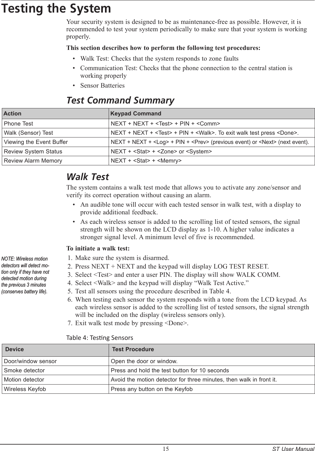         15     ST User ManualTesting the SystemYour security system is designed to be as maintenance-free as possible. However, it is recommended to test your system periodically to make sure that your system is working properly.This section describes how to perform the following test procedures:Walk Test: Checks that the system responds to zone faultsCommunication Test: Checks that the phone connection to the central station is working properlySensor BatteriesTest Command SummaryAction  Keypad Command Phone Test NEXT + NEXT + <Test> + PIN + <Comm>Walk (Sensor) TestNEXT + NEXT + <Test> + PIN + <Walk>. To exit walk test press <Done>.Viewing the Event BufferNEXT + NEXT + <Log> + PIN + <Prev> (previous event) or <Next> (next event). Review System Status NEXT + <Stat> + <Zone> or <System>Review Alarm Memory NEXT + <Stat> + <Memry>Walk TestThe system contains a walk test mode that allows you to activate any zone/sensor and verify its correct operation without causing an alarm.An audible tone will occur with each tested sensor in walk test, with a display to provide additional feedback.As each wireless sensor is added to the scrolling list of tested sensors, the signal strength will be shown on the LCD display as 1-10. A higher value indicates a stronger signal level. A minimum level of five is recommended.To initiate a walk test:Make sure the system is disarmed.Press NEXT + NEXT and the keypad will display LOG TEST RESET. Select <Test> and enter a user PIN. The display will show WALK COMM.Select <Walk> and the keypad will display &ldquo;Walk Test Active.&rdquo;Test all sensors using the procedure described in Table 4.When testing each sensor the system responds with a tone from the LCD keypad. As each wireless sensor is added to the scrolling list of tested sensors, the signal strength will be included on the display (wireless sensors only).Exit walk test mode by pressing <Done>.Table 4: Tesng SensorsDevice  Test Procedure Door/window sensorOpen the door or window.Smoke detectorPress and hold the test button for 10 secondsMotion detectorAvoid the motion detector for three minutes, then walk in front it.Wireless KeyfobPress any button on the Keyfob&bull;&bull;&bull;&bull;&bull;1.2.3.4.5.6.7.NOTE: Wireless motion detectors will detect mo-tion only if they have not detected motion during the previous 3 minutes (conserves battery life).NOTE: Wireless motion detectors will detect mo-tion only if they have not detected motion during the previous 3 minutes (conserves battery life).