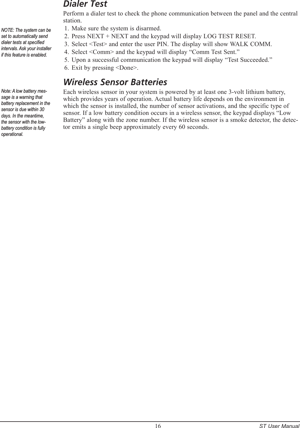         16     ST User ManualDialer TestPerform a dialer test to check the phone communication between the panel and the central station.Make sure the system is disarmed.Press NEXT + NEXT and the keypad will display LOG TEST RESET. Select <Test> and enter the user PIN. The display will show WALK COMM.Select <Comm> and the keypad will display &ldquo;Comm Test Sent.&rdquo;Upon a successful communication the keypad will display &ldquo;Test Succeeded.&rdquo;Exit by pressing <Done>.Wireless Sensor BatteriesEach wireless sensor in your system is powered by at least one 3-volt lithium battery, which provides years of operation. Actual battery life depends on the environment in which the sensor is installed, the number of sensor activations, and the specific type of sensor. If a low battery condition occurs in a wireless sensor, the keypad displays &ldquo;Low Battery&rdquo; along with the zone number. If the wireless sensor is a smoke detector, the detec-tor emits a single beep approximately every 60 seconds.1.2.3.4.5.6.NOTE: The system can be set to automatically send dialer tests at specied intervals. Ask your installer if this feature is enabled.NOTE: The system can be set to automatically send dialer tests at specied intervals. Ask your installer if this feature is enabled.Note: A low battery mes-sage is a warning that battery replacement in the sensor is due within 30 days. In the meantime, the sensor with the low-battery condition is fully operational.Note: A low battery mes-sage is a warning that battery replacement in the sensor is due within 30 days. In the meantime, the sensor with the low-battery condition is fully operational.
