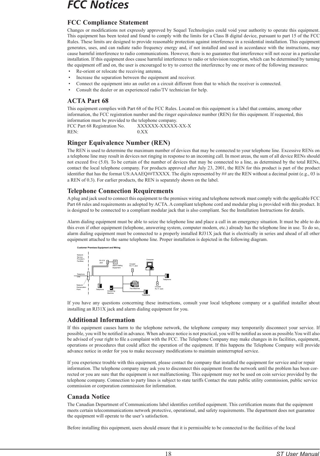         18     ST User ManualFCC NoticesFCC Compliance StatementChanges or modications  not expressly approved by Sequel Technologies could void your  authority to operate  this equipment. This equipment has been tested and found to comply with the limits for a Class B digital device, pursuant to part 15 of the FCC Rules. These limits are designed to provide reasonable protection against interference in a residential installation. This equipment generates, uses,  and can  radiate radio  frequency energy and,  if not  installed and  used in  accordance with  the instructions,  may cause harmful interference to radio communications. However, there is no guarantee that interference will not occur in a particular installation. If this equipment does cause harmful interference to radio or television reception, which can be determined by turning the equipment off and on, the user is encouraged to try to correct the interference by one or more of the following measures:Re-orient or relocate the receiving antenna.Increase the separation between the equipment and receiver.Connect the equipment into an outlet on a circuit different from that to which the receiver is connected.Consult the dealer or an experienced radio/TV technician for help.ACTA Part 68This equipment complies with Part 68 of the FCC Rules. Located on this equipment is a label that contains, among other information, the FCC registration number and the ringer equivalence number (REN) for this equipment. If requested, this information must be provided to the telephone company.FCC Part 68 Registration No.   XXXXXX-XXXXX-XX-X REN:       0.XXRinger Equivalence Number (REN)The REN is used to determine the maximum number of devices that may be connected to your telephone line. Excessive RENs on a telephone line may result in devices not ringing in response to an incoming call. In most areas, the sum of all device RENs should not exceed ve (5.0). To be certain of the number of devices that may be connected to a line, as determined by the total RENs, contact the local telephone company. For products approved after July 23, 2001, the REN for this product is part of the product identier that has the format US:AAAEQ##TXXXX. The digits represented by ## are the REN without a decimal point (e.g., 03 is a REN of 0.3). For earlier products, the REN is separately shown on the label. Telephone Connection RequirementsA plug and jack used to connect this equipment to the premises wiring and telephone network must comply with the applicable FCC Part 68 rules and requirements as adopted by ACTA. A compliant telephone cord and modular plug is provided with this product. It is designed to be connected to a compliant modular jack that is also compliant. See the Installation Instructions for details. Alarm dialing equipment must be able to seize the telephone line and place a call in an emergency situation. It must be able to do this even if other equipment (telephone, answering system, computer modem, etc.) already has the telephone line in use. To do so, alarm dialing equipment must be connected to a properly installed RJ31X jack that is electrically in series and ahead of all other equipment attached to the same telephone line. Proper installation is depicted in the following diagram. TelephoneTelephoneFax MachineAnsweringMachineCustomer Premises Equipment and WiringNetworkServiceProvider&rsquo;sFacilitiesTelephoneLineNetworkDemarcationPoint TelephoneRJ-31XJackAlarm DialingEquipmentUnusedRJ-11 JackUnusedRJ-11 JackComputerIf  you  have  any  questions  concerning  these  instructions,  consult  your  local  telephone  company  or  a  qualied  installer  about installing an RJ31X jack and alarm dialing equipment for you. Additional InformationIf  this  equipment  causes  harm  to  the  telephone  network,  the  telephone  company  may  temporarily  disconnect  your  service.  If possible, you will be notied in advance. When advance notice is not practical, you will be notied as soon as possible.You will also be advised of your right to le a complaint with the FCC. The Telephone Company may make changes in its facilities, equipment, operations or procedures that could affect the operation of the equipment. If this happens the Telephone Company will provide advance notice in order for you to make necessary modications to maintain uninterrupted service. If you experience trouble with this equipment, please contact the company that installed the equipment for service and/or repair information. The telephone company may ask you to disconnect this equipment from the network until the problem has been cor-rected or you are sure that the equipment is not malfunctioning. This equipment may not be used on coin service provided by the telephone company. Connection to party lines is subject to state tariffs Contact the state public utility commission, public service commission or corporation commission for information.Canada NoticeThe Canadian Department of Communications label identies certied equipment. This certication means that the equipment meets certain telecommunications network protective, operational, and safety requirements. The department does not guarantee the equipment will operate to the user&rsquo;s satisfaction. Before installing this equipment, users should ensure that it is permissible to be connected to the facilities of the local &bull;&bull;&bull;&bull;