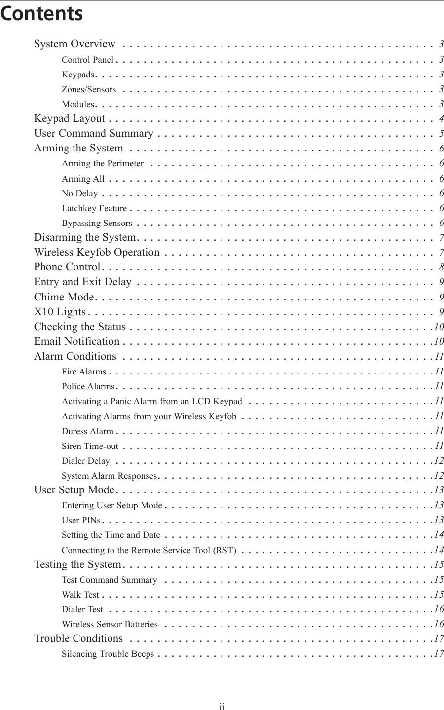 iiContentsSystem Overview ............................................. 3Control Panel .............................................. 3Keypads................................................. 3Zones/Sensors ............................................. 3Modules................................................. 3Keypad Layout ............................................... 4User Command Summary ........................................ 5Arming the System ............................................ 6Arming the Perimeter ......................................... 6Arming All ............................................... 6No Delay ................................................ 6Latchkey Feature ............................................ 6Bypassing Sensors ........................................... 6Disarming the System........................................... 7Wireless Keyfob Operation ....................................... 7Phone Control................................................ 8Entry and Exit Delay ........................................... 9Chime Mode................................................. 9X10 Lights .................................................. 9Checking the Status ............................................10Email Notification .............................................10Alarm Conditions .............................................11Fire Alarms ...............................................11Police Alarms..............................................11Activating a Panic Alarm from an LCD Keypad ...........................11Activating Alarms from your Wireless Keyfob ............................11Duress Alarm ..............................................11Siren Time-out .............................................11Dialer Delay ..............................................12System Alarm Responses........................................12User Setup Mode..............................................13Entering User Setup Mode .......................................13User PINs................................................13Setting the Time and Date .......................................14Connecting to the Remote Service Tool (RST) ............................14Testing the System.............................................15Test Command Summary .......................................15Walk Test ................................................15Dialer Test ...............................................16Wireless Sensor Batteries .......................................16Trouble Conditions ............................................17Silencing Trouble Beeps ........................................17