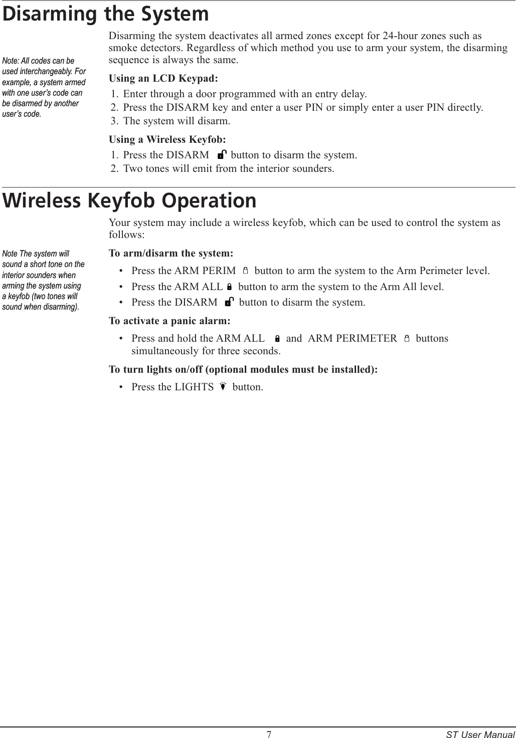         7     ST User ManualDisarming the SystemDisarming the system deactivates all armed zones except for 24-hour zones such as smoke detectors. Regardless of which method you use to arm your system, the disarming sequence is always the same.Using an LCD Keypad:Enter through a door programmed with an entry delay.Press the DISARM key and enter a user PIN or simply enter a user PIN directly.The system will disarm.Using a Wireless Keyfob:Press the DISARM       button to disarm the system. Two tones will emit from the interior sounders.Wireless Keyfob OperationYour system may include a wireless keyfob, which can be used to control the system as follows:To arm/disarm the system:Press the ARM PERIM      button to arm the system to the Arm Perimeter level.Press the ARM ALL     button to arm the system to the Arm All level.Press the DISARM       button to disarm the system. To activate a panic alarm:Press and hold the ARM ALL       and  ARM PERIMETER      buttons simultaneously for three seconds.To turn lights on/off (optional modules must be installed):Press the LIGHTS      button.1.2.3.1.2.&bull;&bull;&bull;&bull;&bull;Note: All codes can be used interchangeably. For example, a system armed with one user&rsquo;s code can be disarmed by another user&rsquo;s code.Note: All codes can be used interchangeably. For example, a system armed with one user&rsquo;s code can be disarmed by another user&rsquo;s code.Note The system will sound a short tone on the interior sounders when arming the system using a keyfob (two tones will sound when disarming).Note The system will sound a short tone on the interior sounders when arming the system using a keyfob (two tones will sound when disarming).