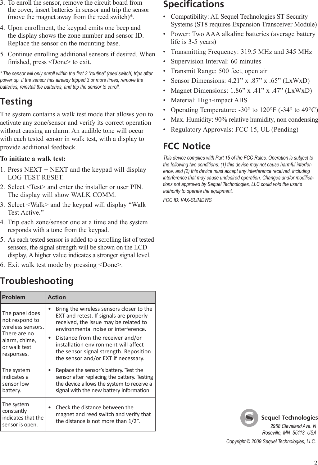 To enroll the sensor, remove the circuit board from the cover, insert batteries in sensor and trip the sensor (move the magnet away from the reed switch)*.Upon enrollment, the keypad emits one beep and the display shows the zone number and sensor ID. Replace the sensor on the mounting base.Continue enrolling additional sensors if desired. When finished, press <Done> to exit.* The sensor will only enroll within the rst 3 &ldquo;routine&rdquo; (reed switch) trips after power up. If the sensor has already tripped 3 or more times, remove the batteries, reinstall the batteries, and trip the sensor to enroll.TestingThe system contains a walk test mode that allows you to activate any zone/sensor and verify its correct operation without causing an alarm. An audible tone will occur with each tested sensor in walk test, with a display to provide additional feedback.To initiate a walk test:Press NEXT + NEXT and the keypad will display LOG TEST RESET. Select <Test> and enter the installer or user PIN. The display will show WALK COMM.Select <Walk> and the keypad will display &ldquo;Walk Test Active.&rdquo;Trip each zone/sensor one at a time and the system responds with a tone from the keypad. As each tested sensor is added to a scrolling list of tested sensors, the signal strength will be shown on the LCD display. A higher value indicates a stronger signal level.Exit walk test mode by pressing <Done>.TroubleshootingProblem ActionThe panel does not respond to wireless sensors. There are no alarm, chime, or walk test responses.Bring the wireless sensors closer to the EXT and retest. If signals are properly received, the issue may be related to environmental noise or interference.Distance from the receiver and/or installation environment will affect the sensor signal strength. Reposition the sensor and/or EXT if necessary.&bull;&bull;The system indicates a  sensor low baery.Replace the sensor&rsquo;s battery. Test the sensor after replacing the battery. Testing the device allows the system to receive a signal with the new battery information.&bull;The system constantly indicates that the sensor is open.Check the distance between the magnet and reed switch and verify that the distance is not more than 1/2&rdquo;.&bull;3.4.5.1.2.3.4.5.6.SpecificationsCompatibility: All Sequel Technologies ST Security Systems (ST8 requires Expansion Transceiver Module)Power: Two AAA alkaline batteries (average battery life is 3-5 years)Transmitting Frequency: 319.5 MHz and 345 MHzSupervision Interval: 60 minutesTransmit Range: 500 feet, open airSensor Dimensions: 4.21&rdquo; x .87&rdquo; x .65&rdquo; (LxWxD)Magnet Dimensions: 1.86&rdquo; x .41&rdquo; x .47&rdquo; (LxWxD)Material: High-impact ABSOperating Temperature: -30&deg; to 120&deg;F (-34&deg; to 49&deg;C)Max. Humidity: 90% relative humidity, non condensingRegulatory Approvals: FCC 15, UL (Pending)FCC NoticeThis device complies with Part 15 of the FCC Rules. Operation is subject to the following two conditions: (1) this device may not cause harmful interfer-ence, and (2) this device must accept any interference received, including interference that may cause undesired operation. Changes and/or modica-tions not approved by Sequel Technologies, LLC could void the user&rsquo;s authority to operate the equipment.FCC ID: V4X-SLIMDWS&bull;&bull;&bull;&bull;&bull;&bull;&bull;&bull;&bull;&bull;&bull;2    Sequel Technologies2958 Cleveland Ave. NRoseville, MN  55113  USACopyright &copy; 2009 Sequel Technologies, LLC.