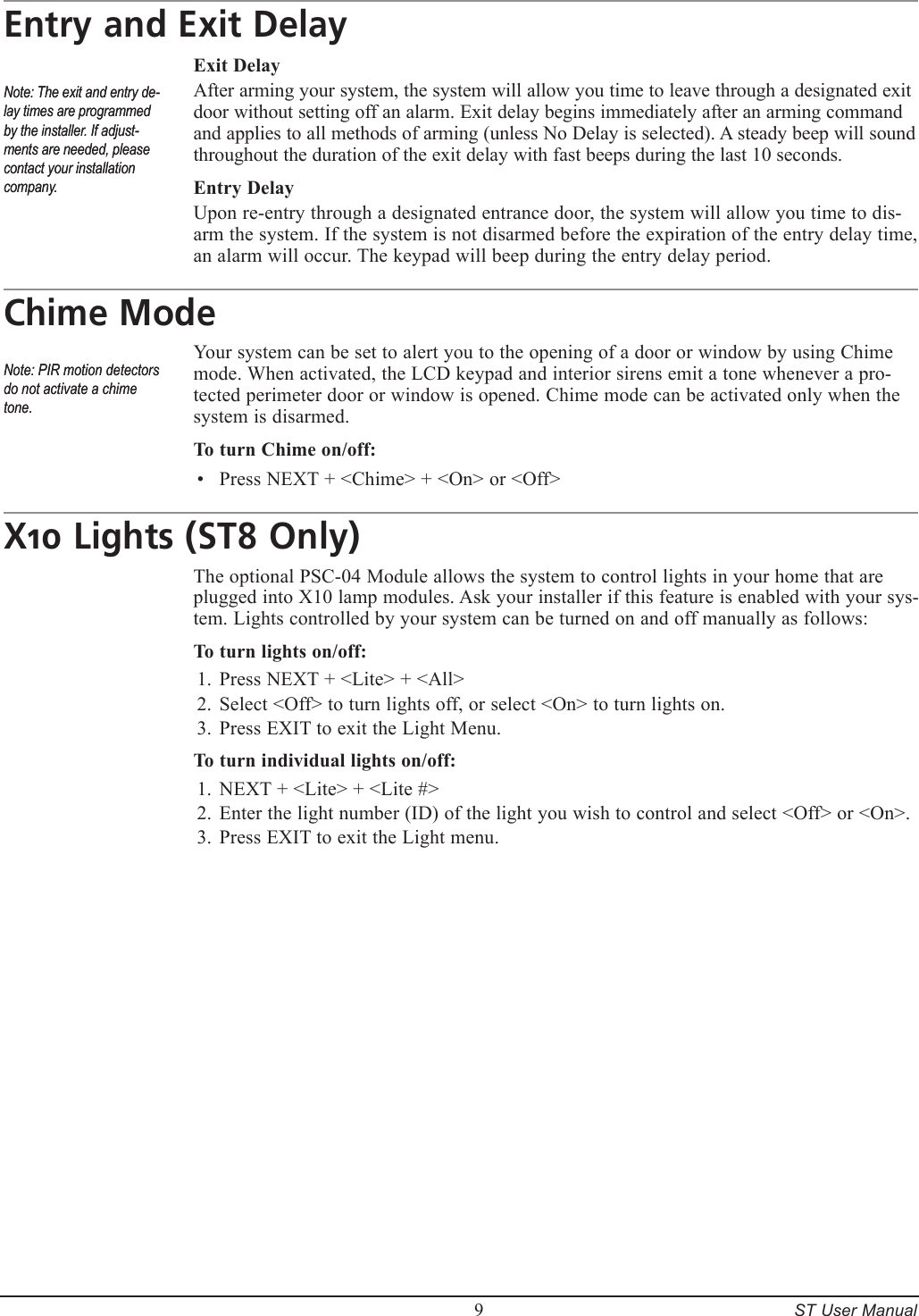         9     ST User ManualEntry and Exit DelayExit DelayAfter arming your system, the system will allow you time to leave through a designated exit door without setting off an alarm. Exit delay begins immediately after an arming command and applies to all methods of arming (unless No Delay is selected). A steady beep will sound throughout the duration of the exit delay with fast beeps during the last 10 seconds.Entry DelayUpon re-entry through a designated entrance door, the system will allow you time to dis-arm the system. If the system is not disarmed before the expiration of the entry delay time,  an alarm will occur. The keypad will beep during the entry delay period. Chime ModeYour system can be set to alert you to the opening of a door or window by using Chime mode. When activated, the LCD keypad and interior sirens emit a tone whenever a pro-tected perimeter door or window is opened. Chime mode can be activated only when the system is disarmed.To turn Chime on/off:Press NEXT + <Chime> + <On> or <Off>X10 Lights (ST8 Only)The optional PSC-04 Module allows the system to control lights in your home that are plugged into X10 lamp modules. Ask your installer if this feature is enabled with your sys-tem. Lights controlled by your system can be turned on and off manually as follows:To turn lights on/off:Press NEXT + <Lite> + <All>Select <Off> to turn lights off, or select <On> to turn lights on.Press EXIT to exit the Light Menu.To turn individual lights on/off:NEXT + <Lite> + <Lite #>Enter the light number (ID) of the light you wish to control and select <Off> or <On>.Press EXIT to exit the Light menu.&bull;1.2.3.1.2.3.Note: The exit and entry de-lay times are programmed by the installer. If adjust-ments are needed, please contact your installation company.Note: The exit and entry de-lay times are programmed by the installer. If adjust-ments are needed, please contact your installation company.Note: PIR motion detectors do not activate a chime tone.Note: PIR motion detectors do not activate a chime tone.