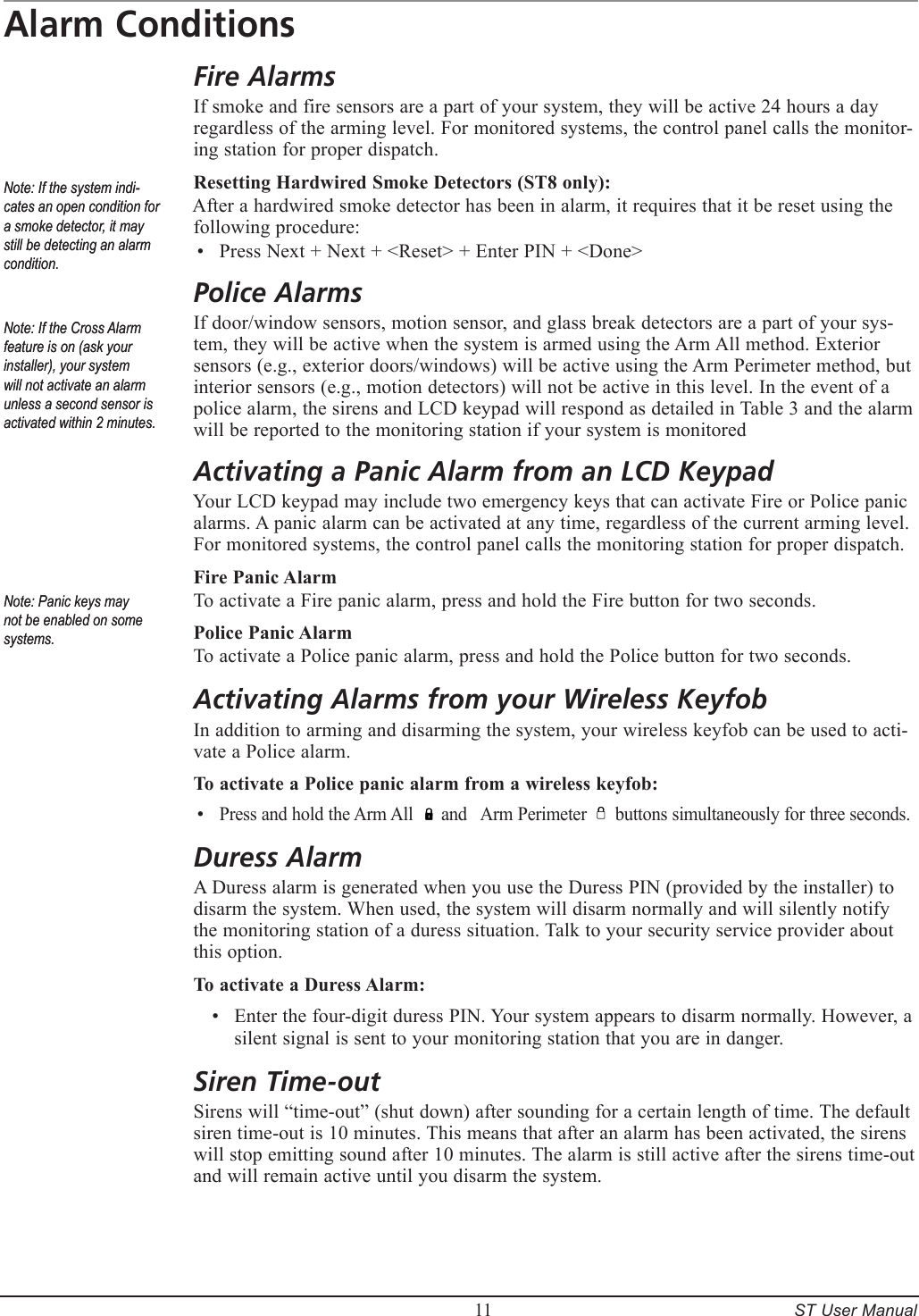         11     ST User ManualAlarm ConditionsFire AlarmsIf smoke and fire sensors are a part of your system, they will be active 24 hours a day regardless of the arming level. For monitored systems, the control panel calls the monitor-ing station for proper dispatch.Resetting Hardwired Smoke Detectors (ST8 only):After a hardwired smoke detector has been in alarm, it requires that it be reset using the following procedure:Press Next + Next + <Reset> + Enter PIN + <Done> Police AlarmsIf door/window sensors, motion sensor, and glass break detectors are a part of your sys-tem, they will be active when the system is armed using the Arm All method. Exterior sensors (e.g., exterior doors/windows) will be active using the Arm Perimeter method, but interior sensors (e.g., motion detectors) will not be active in this level. In the event of a police alarm, the sirens and LCD keypad will respond as detailed in Table 3 and the alarm will be reported to the monitoring station if your system is monitored Activating a Panic Alarm from an LCD KeypadYour LCD keypad may include two emergency keys that can activate Fire or Police panic alarms. A panic alarm can be activated at any time, regardless of the current arming level. For monitored systems, the control panel calls the monitoring station for proper dispatch.Fire Panic AlarmTo activate a Fire panic alarm, press and hold the Fire button for two seconds.Police Panic AlarmTo activate a Police panic alarm, press and hold the Police button for two seconds.Activating Alarms from your Wireless KeyfobIn addition to arming and disarming the system, your wireless keyfob can be used to acti-vate a Police alarm. To activate a Police panic alarm from a wireless keyfob:Press and hold the Arm All      and   Arm Perimeter      buttons simultaneously for three seconds.Duress AlarmA Duress alarm is generated when you use the Duress PIN (provided by the installer) to disarm the system. When used, the system will disarm normally and will silently notify the monitoring station of a duress situation. Talk to your security service provider about this option.To activate a Duress Alarm:Enter the four-digit duress PIN. Your system appears to disarm normally. However, a silent signal is sent to your monitoring station that you are in danger.Siren Time-outSirens will &ldquo;time-out&rdquo; (shut down) after sounding for a certain length of time. The default siren time-out is 10 minutes. This means that after an alarm has been activated, the sirens will stop emitting sound after 10 minutes. The alarm is still active after the sirens time-out and will remain active until you disarm the system.&bull;&bull;&bull;Note: If the Cross Alarm feature is on (ask your installer), your system will not activate an alarm unless a second sensor is activated within 2 minutes.Note: If the Cross Alarm feature is on (ask your installer), your system will not activate an alarm unless a second sensor is activated within 2 minutes.Note: If the system indi-cates an open condition for a smoke detector, it may still be detecting an alarm condition.Note: If the system indi-cates an open condition for a smoke detector, it may still be detecting an alarm condition.Note: Panic keys may not be enabled on some systems.Note: Panic keys may not be enabled on some systems.