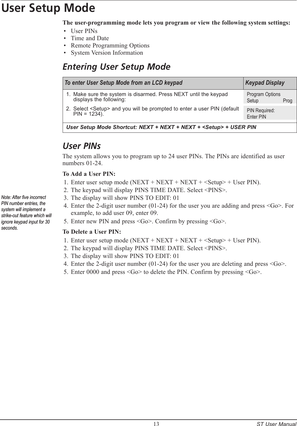         13     ST User ManualUser Setup ModeThe user-programming mode lets you program or view the following system settings:User PINsTime and DateRemote Programming OptionsSystem Version InformationEntering User Setup ModeTo enter User Setup Mode from an LCD keypad Keypad DisplayMake sure the system is disarmed. Press NEXT until the keypad displays the following:Select <Setup> and you will be prompted to enter a user PIN (default PIN = 1234).1.2.Program OptionsSetup    ProgPIN Required:Enter PINUser Setup Mode Shortcut: NEXT + NEXT + NEXT + <Setup> + USER PINUser PINsThe system allows you to program up to 24 user PINs. The PINs are identified as user numbers 01-24.To Add a User PIN:Enter user setup mode (NEXT + NEXT + NEXT + <Setup> + User PIN).The keypad will display PINS TIME DATE. Select <PINS>.The display will show PINS TO EDIT: 01Enter the 2-digit user number (01-24) for the user you are adding and press <Go>. For example, to add user 09, enter 09.Enter new PIN and press <Go>. Confirm by pressing <Go>.To Delete a User PIN:Enter user setup mode (NEXT + NEXT + NEXT + <Setup> + User PIN).The keypad will display PINS TIME DATE. Select <PINS>.The display will show PINS TO EDIT: 01Enter the 2-digit user number (01-24) for the user you are deleting and press <Go>.Enter 0000 and press <Go> to delete the PIN. Confirm by pressing <Go>.&bull;&bull;&bull;&bull;1.2.3.4.5.1.2.3.4.5.Note: After ve incorrect PIN number entries, the system will implement a strike-out feature which will ignore keypad input for 30 seconds. Note: After ve incorrect PIN number entries, the system will implement a strike-out feature which will ignore keypad input for 30 seconds. 