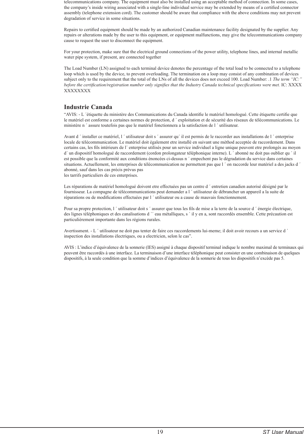         19     ST User Manualtelecommunications company. The equipment must also be installed using an acceptable method of connection. In some cases, the company&rsquo;s inside wiring associated with a single-line individual service may be extended by means of a certied connector assembly (telephone extension cord). The customer should be aware that compliance with the above conditions may not prevent degradation of service in some situations. Repairs to certied equipment should be made by an authorized Canadian maintenance facility designated by the supplier. Any repairs or alterations made by the user to this equipment, or equipment malfunctions, may give the telecommunications company cause to request the user to disconnect the equipment. For your protection, make sure that the electrical ground connections of the power utility, telephone lines, and internal metallic water pipe system, if present, are connected together The Load Number (LN) assigned to each terminal device denotes the percentage of the total load to be connected to a telephone loop which is used by the device, to prevent overloading. The termination on a loop may consist of any combination of devices subject only to the requirement that the total of the LNs of all the devices does not exceed 100. Load Number: .1 The term &ldquo;IC:&rdquo; before the certication/registration number only signies that the Industry Canada technical specications were met. IC: XXXX XXXXXXXXIndustrie Canada&ldquo;AVIS: - L &acute;&eacute;tiquette du minist&egrave;re des Communications du Canada identie le mat&eacute;riel homologu&eacute;. Cette &eacute;tiquette certie que le mat&eacute;riel est conforme a certaines normes de protection, d &acute; exploitation et de s&eacute;curit&eacute; des r&eacute;seaux de t&eacute;l&eacute;communications. Le minist&egrave;re n &acute; assure toutefois pas que le mat&eacute;riel fonctionnera a la satisfaction de l &acute; utilisateur.Avant d &acute; installer ce mat&eacute;riel, l &acute; utilisateur doit s &acute; assurer qu&acute; il est permis de le raccorder aux installations de l &acute; enterprise locale de t&eacute;l&eacute;communication. Le mat&eacute;riel doit &eacute;galement etre install&eacute; en suivant une m&eacute;thod accept&eacute;e de raccordement. Dans certains cas, les ls int&eacute;rieurs de l&acute; enterprise utilis&eacute;s pour un service individuel a ligne unique peuvent etre prolong&eacute;s au moyen d&acute; un dispositif homologu&eacute; de raccordement (cordon prolongateur t&eacute;l&eacute;phonique interne). L &acute; abonn&eacute; ne doit pas oublier qu &acute; il est possible que la conformit&eacute; aux conditions &eacute;nonc&eacute;es ci-dessus n &acute; empechent pas le d&eacute;gradation du service dans certaines situations. Actuellement, les enterprises de t&eacute;l&eacute;communication ne permettent pas que l &acute; on raccorde leur mat&eacute;riel a des jacks d &acute; abonn&eacute;, sauf dans les cas pr&eacute;cis pr&eacute;vus pasles tarrifs particuliers de ces enterprises.Les r&eacute;parations de mat&eacute;riel homologu&eacute; doivent etre effectu&eacute;es pas un centre d &acute; entretien canadien autoris&eacute; d&eacute;sign&eacute; par le fournisseur. La compagne de t&eacute;l&eacute;communications peut demander a l &acute; utilisateur de d&eacute;brancher un appareil a la suite de r&eacute;parations ou de modications effectu&eacute;es par l &acute; utilisateur ou a cause de mauvais fonctionnement.Pour sa propre protection, l &acute; utilisateur doit s &acute; assurer que tous les ls de mise a la terre de la source d &acute; &eacute;nergie &eacute;lectrique, des lignes t&eacute;l&eacute;phoniques et des canalisations d &acute;&acute; eau m&eacute;talliques, s &acute; il y en a, sont raccord&eacute;s ensemble. Cette pr&eacute;caution est particuli&egrave;rement importante dans les r&eacute;gions rurales. Avertissment. - L &acute; utilisateur ne doit pas tenter de faire ces raccordements lui-meme; il doit avoir recours a un service d &acute; inspection des installations &eacute;lectriques, ou a electricien, selon le cas&rdquo;. AVIS : L&rsquo;indice d&rsquo;&eacute;quivalence de la sonnerie (IES) assign&eacute; &agrave; chaque dispositif terminal indique le nombre maximal de terminaux qui peuvent &ecirc;tre raccord&eacute;s &agrave; une interface. La terminaison d&rsquo;une interface t&eacute;l&eacute;phonique peut consister en une combinaison de quelques dispositifs, &agrave; la seule condition que la somme d&rsquo;indices d&rsquo;&eacute;quivalence de la sonnerie de tous les dispositifs n&rsquo;exc&egrave;de pas 5.