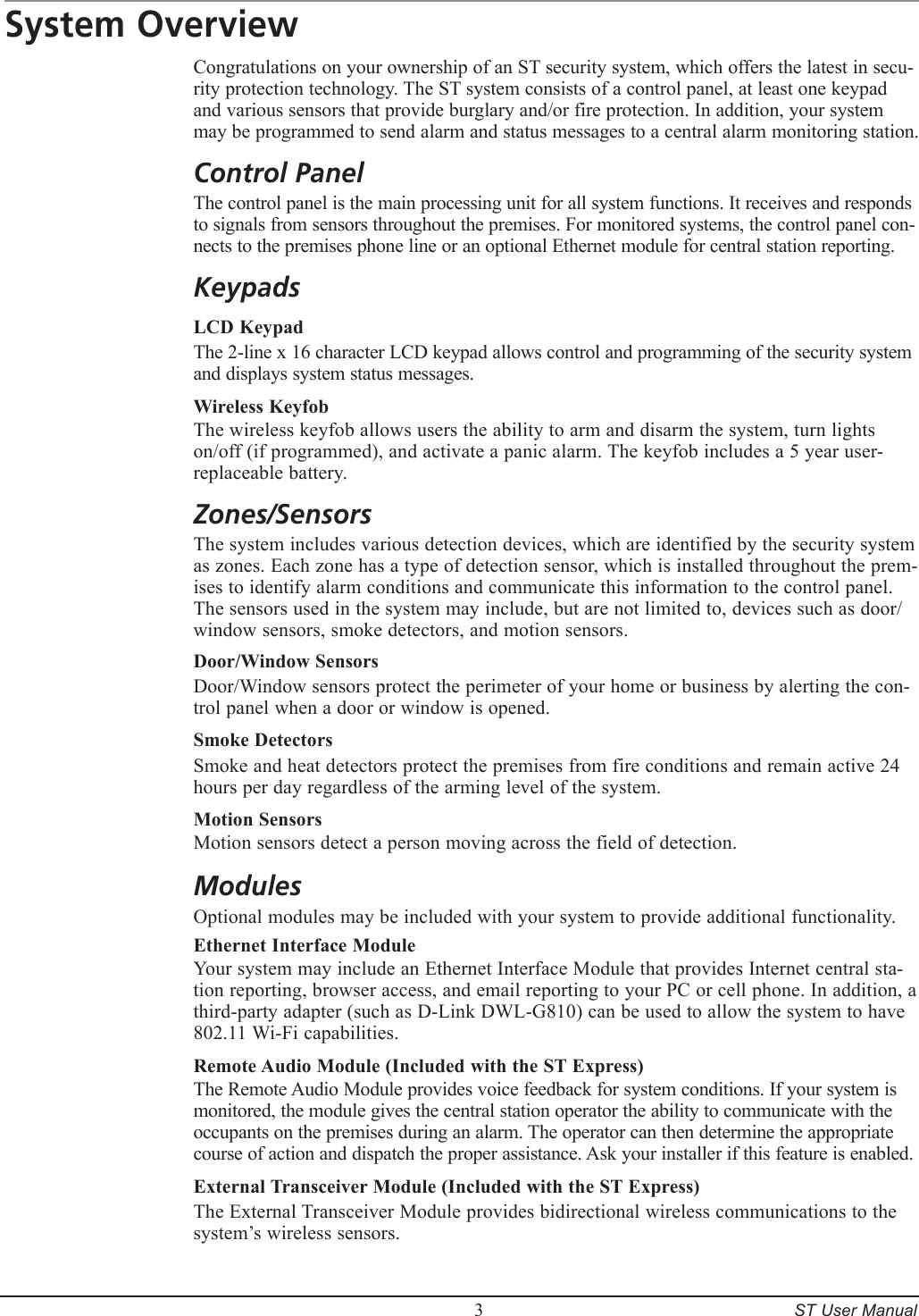         3     ST User ManualSystem OverviewCongratulations on your ownership of an ST security system, which offers the latest in secu-rity protection technology. The ST system consists of a control panel, at least one keypad and various sensors that provide burglary and/or fire protection. In addition, your system may be programmed to send alarm and status messages to a central alarm monitoring station.Control PanelThe control panel is the main processing unit for all system functions. It receives and responds to signals from sensors throughout the premises. For monitored systems, the control panel con-nects to the premises phone line or an optional Ethernet module for central station reporting.KeypadsLCD KeypadThe 2-line x 16 character LCD keypad allows control and programming of the security system and displays system status messages.Wireless KeyfobThe wireless keyfob allows users the ability to arm and disarm the system, turn lights on/off (if programmed), and activate a panic alarm. The keyfob includes a 5 year user-replaceable battery.Zones/SensorsThe system includes various detection devices, which are identified by the security system as zones. Each zone has a type of detection sensor, which is installed throughout the prem-ises to identify alarm conditions and communicate this information to the control panel. The sensors used in the system may include, but are not limited to, devices such as door/window sensors, smoke detectors, and motion sensors.Door/Window SensorsDoor/Window sensors protect the perimeter of your home or business by alerting the con-trol panel when a door or window is opened.Smoke DetectorsSmoke and heat detectors protect the premises from fire conditions and remain active 24 hours per day regardless of the arming level of the system.Motion SensorsMotion sensors detect a person moving across the field of detection.ModulesOptional modules may be included with your system to provide additional functionality.Ethernet Interface ModuleYour system may include an Ethernet Interface Module that provides Internet central sta-tion reporting, browser access, and email reporting to your PC or cell phone. In addition, a third-party adapter (such as D-Link DWL-G810) can be used to allow the system to have 802.11 Wi-Fi capabilities. Remote Audio Module (Included with the ST Express)The Remote Audio Module provides voice feedback for system conditions. If your system is monitored, the module gives the central station operator the ability to communicate with the occupants on the premises during an alarm. The operator can then determine the appropriate course of action and dispatch the proper assistance. Ask your installer if this feature is enabled.External Transceiver Module (Included with the ST Express)The External Transceiver Module provides bidirectional wireless communications to the system&rsquo;s wireless sensors.