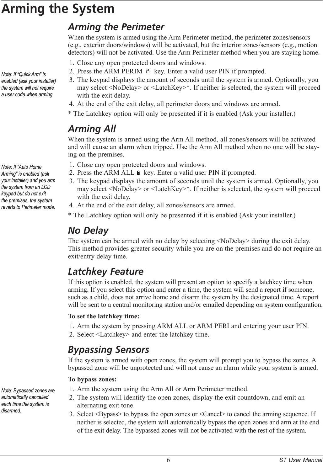         6     ST User ManualArming the SystemArming the PerimeterWhen the system is armed using the Arm Perimeter method, the perimeter zones/sensors (e.g., exterior doors/windows) will be activated, but the interior zones/sensors (e.g., motion detectors) will not be activated. Use the Arm Perimeter method when you are staying home.Close any open protected doors and windows.Press the ARM PERIM      key. Enter a valid user PIN if prompted.The keypad displays the amount of seconds until the system is armed. Optionally, you may select <NoDelay> or <LatchKey>*. If neither is selected, the system will proceed with the exit delay.At the end of the exit delay, all perimeter doors and windows are armed.* The Latchkey option will only be presented if it is enabled (Ask your installer.)Arming AllWhen the system is armed using the Arm All method, all zones/sensors will be activated and will cause an alarm when tripped. Use the Arm All method when no one will be stay-ing on the premises.Close any open protected doors and windows.Press the ARM ALL     key. Enter a valid user PIN if prompted.The keypad displays the amount of seconds until the system is armed. Optionally, you may select <NoDelay> or <LatchKey>*. If neither is selected, the system will proceed with the exit delay.At the end of the exit delay, all zones/sensors are armed.* The Latchkey option will only be presented if it is enabled (Ask your installer.)No DelayThe system can be armed with no delay by selecting <NoDelay> during the exit delay. This method provides greater security while you are on the premises and do not require an exit/entry delay time.Latchkey FeatureIf this option is enabled, the system will present an option to specify a latchkey time when arming. If you select this option and enter a time, the system will send a report if someone, such as a child, does not arrive home and disarm the system by the designated time. A report will be sent to a central monitoring station and/or emailed depending on system configuration.To set the latchkey time:Arm the system by pressing ARM ALL or ARM PERI and entering your user PIN.Select <Latchkey> and enter the latchkey time.Bypassing SensorsIf the system is armed with open zones, the system will prompt you to bypass the zones. A bypassed zone will be unprotected and will not cause an alarm while your system is armed.  To bypass zones:Arm the system using the Arm All or Arm Perimeter method.The system will identify the open zones, display the exit countdown, and emit an alternating exit tone.Select <Bypass> to bypass the open zones or <Cancel> to cancel the arming sequence. If neither is selected, the system will automatically bypass the open zones and arm at the end of the exit delay. The bypassed zones will not be activated with the rest of the system.1.2.3.4.1.2.3.4.1.2.1.2.3.Note: If &ldquo;Quick Arm&rdquo; is enabled (ask your installer) the system will not require a user code when arming.Note: If &ldquo;Quick Arm&rdquo; is enabled (ask your installer) the system will not require a user code when arming.Note: If &ldquo;Auto Home Arming&rdquo; is enabled (ask your installer) and you arm the system from an LCD keypad but do not exit the premises, the system reverts to Perimeter mode.Note: If &ldquo;Auto Home Arming&rdquo; is enabled (ask your installer) and you arm the system from an LCD keypad but do not exit the premises, the system reverts to Perimeter mode.Note: Bypassed zones are automatically cancelled each time the system is disarmed.Note: Bypassed zones are automatically cancelled each time the system is disarmed.