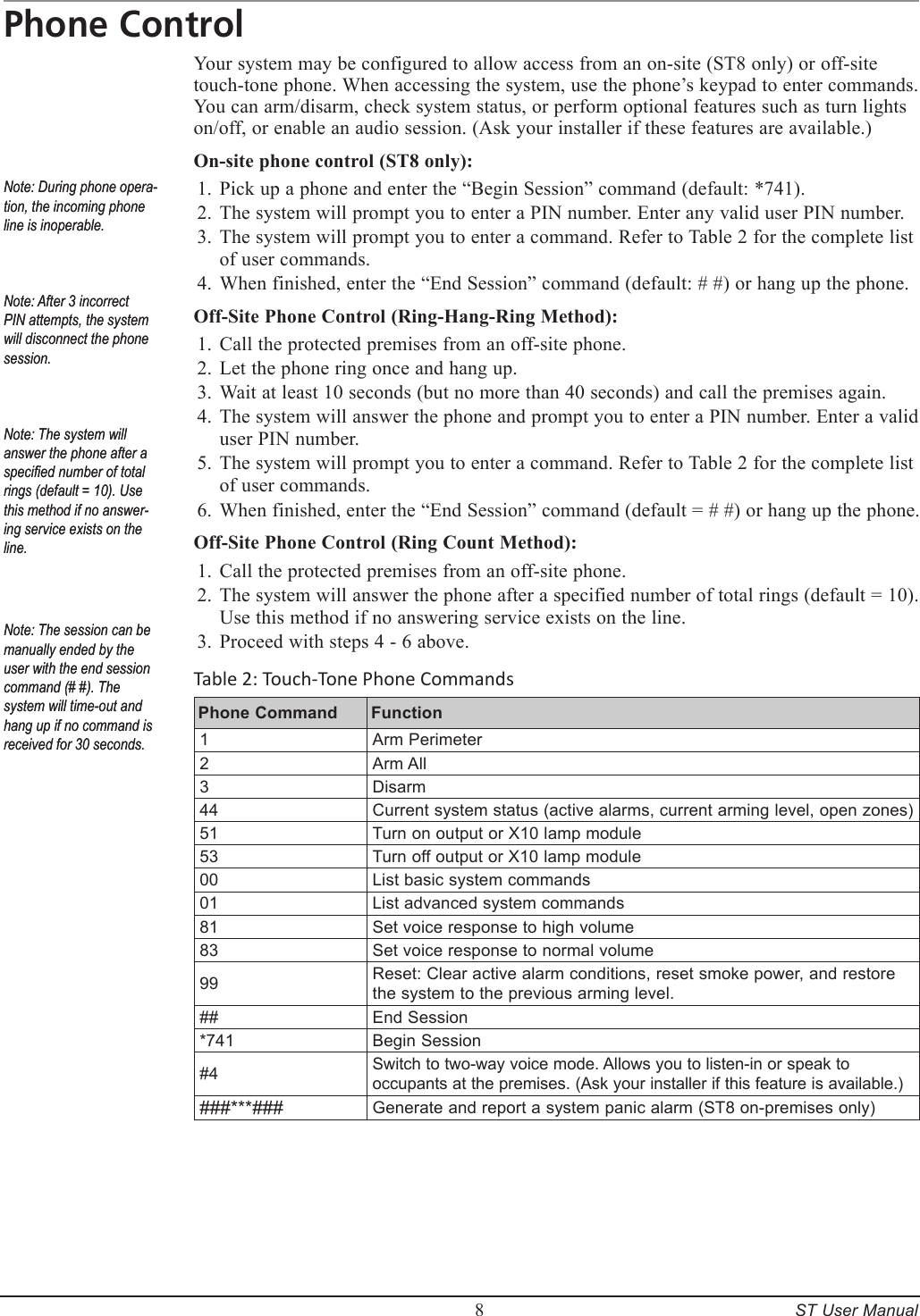         8     ST User ManualPhone ControlYour system may be configured to allow access from an on-site (ST8 only) or off-site touch-tone phone. When accessing the system, use the phone&rsquo;s keypad to enter commands. You can arm/disarm, check system status, or perform optional features such as turn lights on/off, or enable an audio session. (Ask your installer if these features are available.) On-site phone control (ST8 only):Pick up a phone and enter the &ldquo;Begin Session&rdquo; command (default: *741).The system will prompt you to enter a PIN number. Enter any valid user PIN number.The system will prompt you to enter a command. Refer to Table 2 for the complete list of user commands.When finished, enter the &ldquo;End Session&rdquo; command (default: # #) or hang up the phone.Off-Site Phone Control (Ring-Hang-Ring Method):Call the protected premises from an off-site phone.Let the phone ring once and hang up.Wait at least 10 seconds (but no more than 40 seconds) and call the premises again.The system will answer the phone and prompt you to enter a PIN number. Enter a valid user PIN number.The system will prompt you to enter a command. Refer to Table 2 for the complete list of user commands.When finished, enter the &ldquo;End Session&rdquo; command (default = # #) or hang up the phone.Off-Site Phone Control (Ring Count Method):Call the protected premises from an off-site phone.The system will answer the phone after a specified number of total rings (default = 10).  Use this method if no answering service exists on the line.Proceed with steps 4 - 6 above. Table 2: Touch-Tone Phone CommandsPhone Command  Function1Arm Perimeter2Arm All3Disarm44Current system status (active alarms, current arming level, open zones)51Turn on output or X10 lamp module53Turn off output or X10 lamp module00List basic system commands01List advanced system commands81Set voice response to high volume83Set voice response to normal volume99Reset: Clear active alarm conditions, reset smoke power, and restore the system to the previous arming level.##End Session*741Begin Session#4Switch to two-way voice mode. Allows you to listen-in or speak to occupants at the premises. (Ask your installer if this feature is available.) ###***###Generate and report a system panic alarm (ST8 on-premises only)1.2.3.4.1.2.3.4.5.6.1.2.3.Note: During phone opera-tion, the incoming phone line is inoperable.Note: After 3 incorrect PIN attempts, the system will disconnect the phone session.Note: The system will answer the phone after a specied number of total rings (default = 10). Use this method if no answer-ing service exists on the line.Note: During phone opera-tion, the incoming phone line is inoperable.Note: After 3 incorrect PIN attempts, the system will disconnect the phone session.Note: The system will answer the phone after a specied number of total rings (default = 10). Use this method if no answer-ing service exists on the line.Note: The session can be manually ended by the user with the end session command (# #). The system will time-out and hang up if no command is received for 30 seconds.Note: The session can be manually ended by the user with the end session command (# #). The system will time-out and hang up if no command is received for 30 seconds.