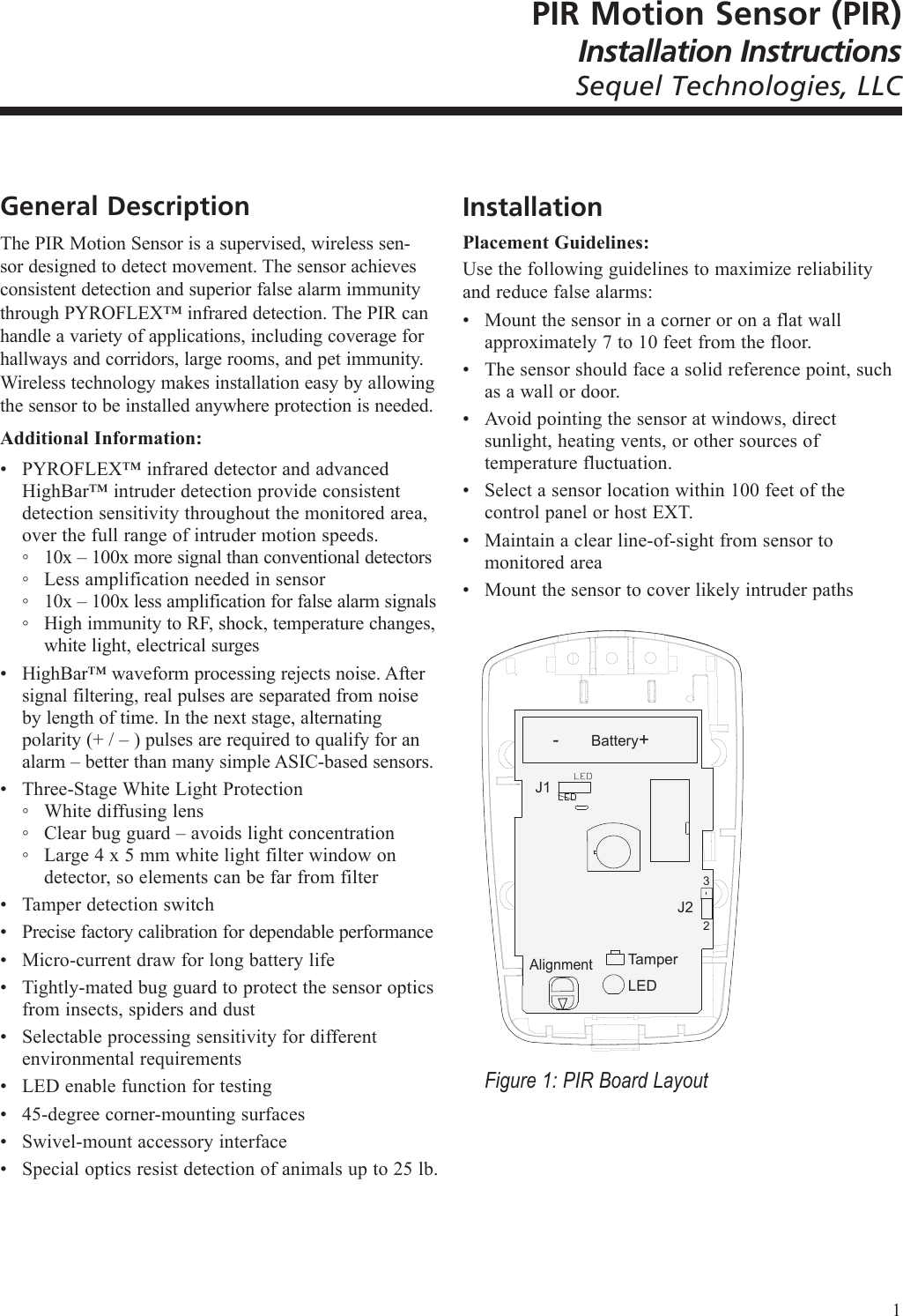 PIR Motion Sensor (PIR)Installation InstructionsSequel Technologies, LLCGeneral DescriptionThe PIR Motion Sensor is a supervised, wireless sen-sor designed to detect movement. The sensor achieves consistent detection and superior false alarm immunity through PYROFLEX&trade; infrared detection. The PIR can handle a variety of applications, including coverage for hallways and corridors, large rooms, and pet immunity. Wireless technology makes installation easy by allowing the sensor to be installed anywhere protection is needed.Additional Information:PYROFLEX&trade; infrared detector and advanced HighBar&trade; intruder detection provide consistent detection sensitivity throughout the monitored area, over the full range of intruder motion speeds.10x &ndash; 100x more signal than conventional detectorsLess amplification needed in sensor10x &ndash; 100x less amplification for false alarm signalsHigh immunity to RF, shock, temperature changes, white light, electrical surgesHighBar&trade; waveform processing rejects noise. After signal filtering, real pulses are separated from noise by length of time. In the next stage, alternating polarity (+ / &ndash; ) pulses are required to qualify for an alarm &ndash; better than many simple ASIC-based sensors.Three-Stage White Light ProtectionWhite diffusing lensClear bug guard &ndash; avoids light concentrationLarge 4 x 5 mm white light filter window on detector, so elements can be far from filterTamper detection switchPrecise factory calibration for dependable performanceMicro-current draw for long battery lifeTightly-mated bug guard to protect the sensor optics from insects, spiders and dustSelectable processing sensitivity for different environmental requirementsLED enable function for testing45-degree corner-mounting surfacesSwivel-mount accessory interfaceSpecial optics resist detection of animals up to 25 lb.&bull;◦◦◦◦&bull;&bull;◦◦◦&bull;&bull;&bull;&bull;&bull;&bull;&bull;&bull;&bull;InstallationPlacement Guidelines:Use the following guidelines to maximize reliability and reduce false alarms:Mount the sensor in a corner or on a flat wall approximately 7 to 10 feet from the floor.The sensor should face a solid reference point, such as a wall or door.Avoid pointing the sensor at windows, direct sunlight, heating vents, or other sources of temperature fluctuation.Select a sensor location within 100 feet of the control panel or host EXT.Maintain a clear line-of-sight from sensor to monitored areaMount the sensor to cover likely intruder paths-  +J1TamperLEDJ232BatteryAlignmentFigure 1: PIR Board Layout&bull;&bull;&bull;&bull;&bull;&bull;1