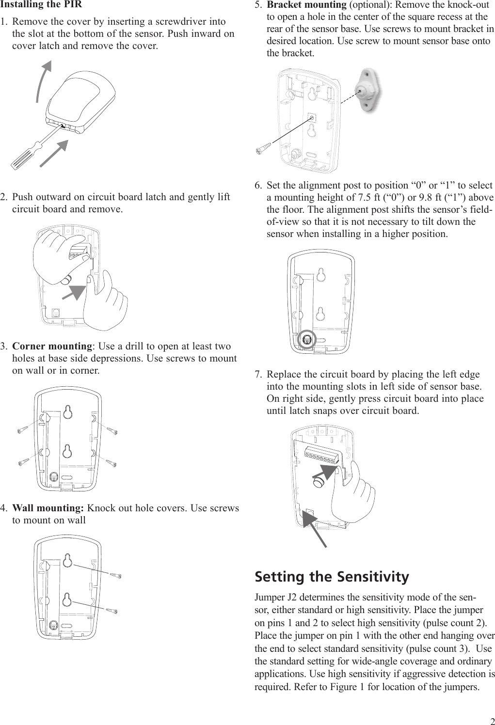 Installing the PIRRemove the cover by inserting a screwdriver into the slot at the bottom of the sensor. Push inward on cover latch and remove the cover.Push outward on circuit board latch and gently lift circuit board and remove.1Corner mounting: Use a drill to open at least two holes at base side depressions. Use screws to mount on wall or in corner.Wall mounting: Knock out hole covers. Use screws to mount on wall 1.2.3.4.Bracket mounting (optional): Remove the knock-out to open a hole in the center of the square recess at the rear of the sensor base. Use screws to mount bracket in desired location. Use screw to mount sensor base onto the bracket.Set the alignment post to position &ldquo;0&rdquo; or &ldquo;1&rdquo; to select a mounting height of 7.5 ft (&ldquo;0&rdquo;) or 9.8 ft (&ldquo;1&rdquo;) above the floor. The alignment post shifts the sensor&rsquo;s field-of-view so that it is not necessary to tilt down the sensor when installing in a higher position.Replace the circuit board by placing the left edge into the mounting slots in left side of sensor base. On right side, gently press circuit board into place until latch snaps over circuit board.Setting the SensitivityJumper J2 determines the sensitivity mode of the sen-sor, either standard or high sensitivity. Place the jumper on pins 1 and 2 to select high sensitivity (pulse count 2). Place the jumper on pin 1 with the other end hanging over the end to select standard sensitivity (pulse count 3).  Use the standard setting for wide-angle coverage and ordinary applications. Use high sensitivity if aggressive detection is required. Refer to Figure 1 for location of the jumpers.5.6.7.2