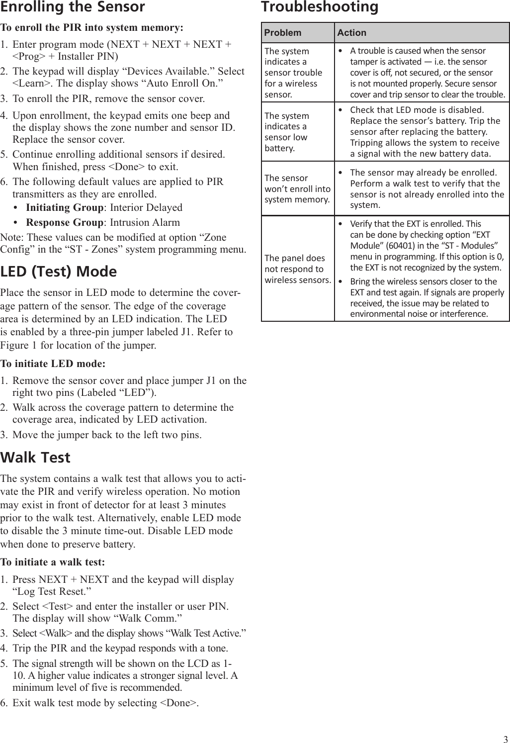 Enrolling the SensorTo enroll the PIR into system memory:Enter program mode (NEXT + NEXT + NEXT + <Prog> + Installer PIN)The keypad will display &ldquo;Devices Available.&rdquo; Select <Learn>. The display shows &ldquo;Auto Enroll On.&rdquo;To enroll the PIR, remove the sensor cover.Upon enrollment, the keypad emits one beep and the display shows the zone number and sensor ID. Replace the sensor cover.Continue enrolling additional sensors if desired. When finished, press <Done> to exit.The following default values are applied to PIR transmitters as they are enrolled. Initiating Group: Interior DelayedResponse Group: Intrusion AlarmNote: These values can be modified at option &ldquo;Zone Config&rdquo; in the &ldquo;ST - Zones&rdquo; system programming menu.LED (Test) ModePlace the sensor in LED mode to determine the cover-age pattern of the sensor. The edge of the coverage area is determined by an LED indication. The LED is enabled by a three-pin jumper labeled J1. Refer to Figure 1 for location of the jumper.To initiate LED mode:Remove the sensor cover and place jumper J1 on the right two pins (Labeled &ldquo;LED&rdquo;).Walk across the coverage pattern to determine the coverage area, indicated by LED activation. Move the jumper back to the left two pins. Walk TestThe system contains a walk test that allows you to acti-vate the PIR and verify wireless operation. No motion may exist in front of detector for at least 3 minutes prior to the walk test. Alternatively, enable LED mode to disable the 3 minute time-out. Disable LED mode when done to preserve battery.To initiate a walk test:Press NEXT + NEXT and the keypad will display &ldquo;Log Test Reset.&rdquo;Select <Test> and enter the installer or user PIN. The display will show &ldquo;Walk Comm.&rdquo;Select <Walk> and the display shows &ldquo;Walk Test Active.&rdquo;Trip the PIR and the keypad responds with a tone. The signal strength will be shown on the LCD as 1-10. A higher value indicates a stronger signal level. A minimum level of five is recommended.Exit walk test mode by selecting <Done>.1.2.3.4.5.6.&bull;&bull;1.2.3.1.2.3.4.5.6.TroubleshootingProblem ActionThe system indicates a sensor trouble for a wireless sensor.A trouble is caused when the sensor tamper is activated &mdash; i.e. the sensor cover is off, not secured, or the sensor is not mounted properly. Secure sensor cover and trip sensor to clear the trouble.&bull;The system indicates a  sensor low baery.Check that LED mode is disabled. Replace the sensor&rsquo;s battery. Trip the sensor after replacing the battery. Tripping allows the system to receive a signal with the new battery data.&bull;The sensor won&rsquo;t enroll into system memory.The sensor may already be enrolled. Perform a walk test to verify that the sensor is not already enrolled into the system.&bull;The panel does not respond to wireless sensors. Verify that the EXT is enrolled. This can be done by checking option &ldquo;EXT Module&rdquo; (60401) in the &ldquo;ST - Modules&rdquo; menu in programming. If this option is 0, the EXT is not recognized by the system.Bring the wireless sensors closer to the EXT and test again. If signals are properly received, the issue may be related to environmental noise or interference.&bull;&bull;3