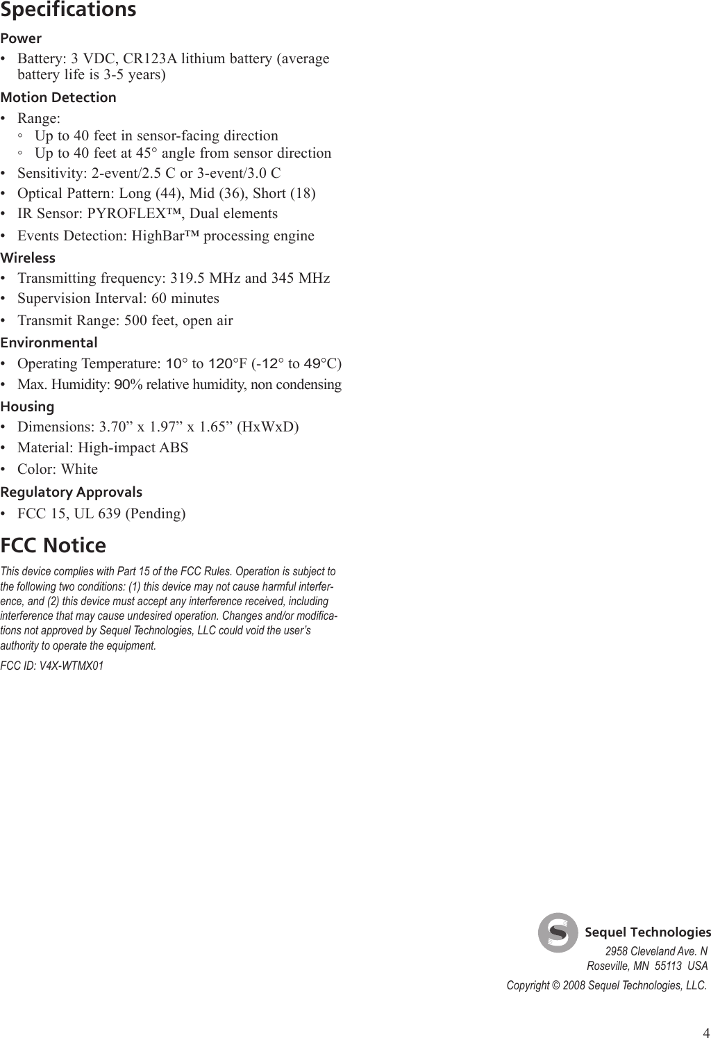 SpecificationsPowerBattery: 3 VDC, CR123A lithium battery (average battery life is 3-5 years)Motion DetectionRange:Up to 40 feet in sensor-facing directionUp to 40 feet at 45&deg; angle from sensor directionSensitivity: 2-event/2.5 C or 3-event/3.0 COptical Pattern: Long (44), Mid (36), Short (18)IR Sensor: PYROFLEX&trade;, Dual elementsEvents Detection: HighBar&trade; processing engineWirelessTransmitting frequency: 319.5 MHz and 345 MHzSupervision Interval: 60 minutesTransmit Range: 500 feet, open airEnvironmentalOperating Temperature: 10&deg; to 120&deg;F (-12&deg; to 49&deg;C)Max. Humidity: 90% relative humidity, non condensingHousingDimensions: 3.70&rdquo; x 1.97&rdquo; x 1.65&rdquo; (HxWxD)Material: High-impact ABSColor: WhiteRegulatory ApprovalsFCC 15, UL 639 (Pending)FCC NoticeThis device complies with Part 15 of the FCC Rules. Operation is subject to the following two conditions: (1) this device may not cause harmful interfer-ence, and (2) this device must accept any interference received, including interference that may cause undesired operation. Changes and/or modica-tions not approved by Sequel Technologies, LLC could void the user&rsquo;s authority to operate the equipment. FCC ID: V4X-WTMX01&bull;&bull;◦◦&bull;&bull;&bull;&bull;&bull;&bull;&bull;&bull;&bull;&bull;&bull;&bull;&bull;    Sequel Technologies2958 Cleveland Ave. NRoseville, MN  55113  USACopyright &copy; 2008 Sequel Technologies, LLC.4