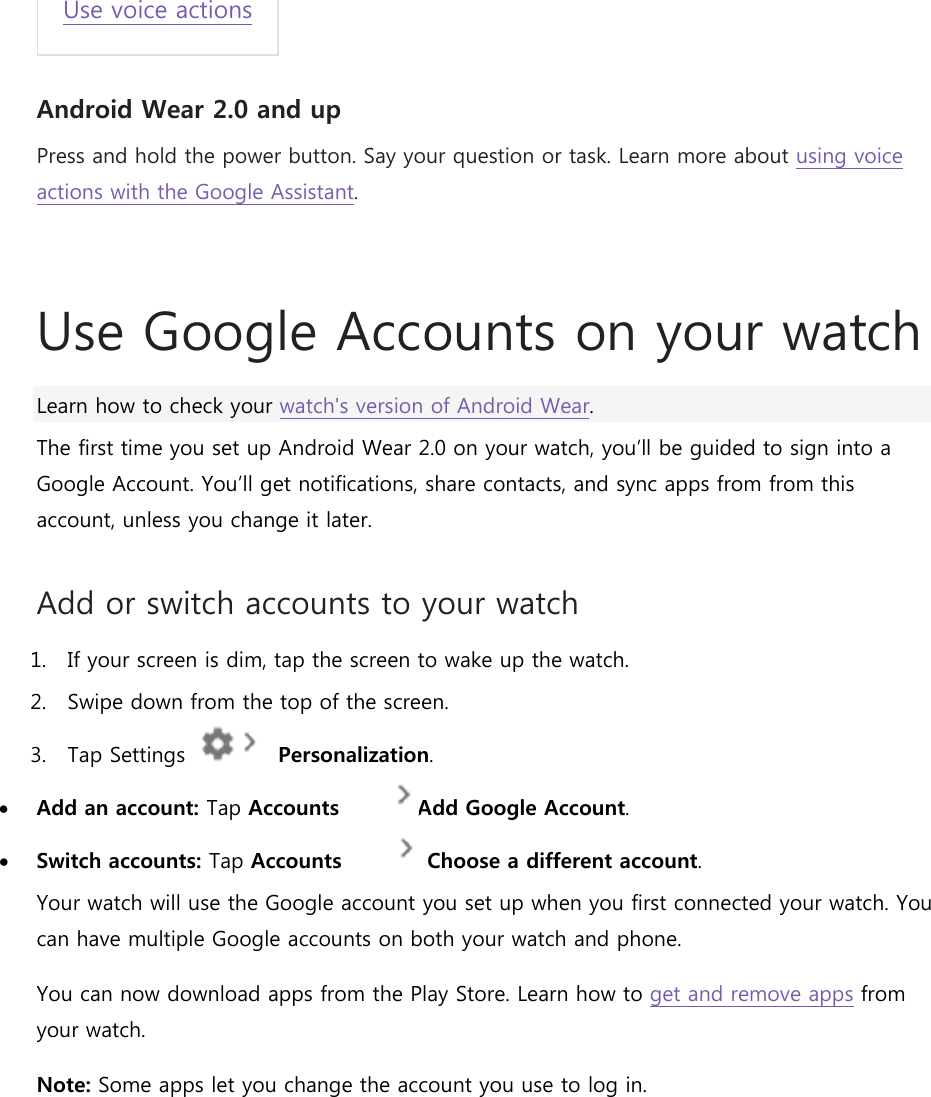 Use voice actions Android Wear 2.0 and up Press and hold the power button. Say your question or task. Learn more about using voice actions with the Google Assistant.  Use Google Accounts on your watch Learn how to check your watch&apos;s version of Android Wear. The first time you set up Android Wear 2.0 on your watch, you’ll be guided to sign into a Google Account. You’ll get notifications, share contacts, and sync apps from from this account, unless you change it later. Add or switch accounts to your watch 1. If your screen is dim, tap the screen to wake up the watch. 2. Swipe down from the top of the screen. 3. Tap Settings     Personalization.  Add an account: Tap Accounts   Add Google Account.  Switch accounts: Tap Accounts    Choose a different account. Your watch will use the Google account you set up when you first connected your watch. You can have multiple Google accounts on both your watch and phone.  You can now download apps from the Play Store. Learn how to get and remove apps from your watch. Note: Some apps let you change the account you use to log in.   