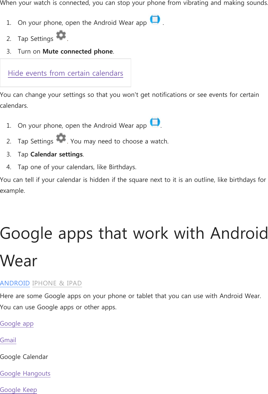 When your watch is connected, you can stop your phone from vibrating and making sounds. 1. On your phone, open the Android Wear app   . 2. Tap Settings  . 3. Turn on Mute connected phone. Hide events from certain calendars You can change your settings so that you won&apos;t get notifications or see events for certain calendars. 1. On your phone, open the Android Wear app  . 2. Tap Settings  . You may need to choose a watch. 3. Tap Calendar settings. 4. Tap one of your calendars, like Birthdays. You can tell if your calendar is hidden if the square next to it is an outline, like birthdays for example.  Google apps that work with Android Wear ANDROID IPHONE &amp; IPAD Here are some Google apps on your phone or tablet that you can use with Android Wear. You can use Google apps or other apps. Google app Gmail Google Calendar Google Hangouts Google Keep 