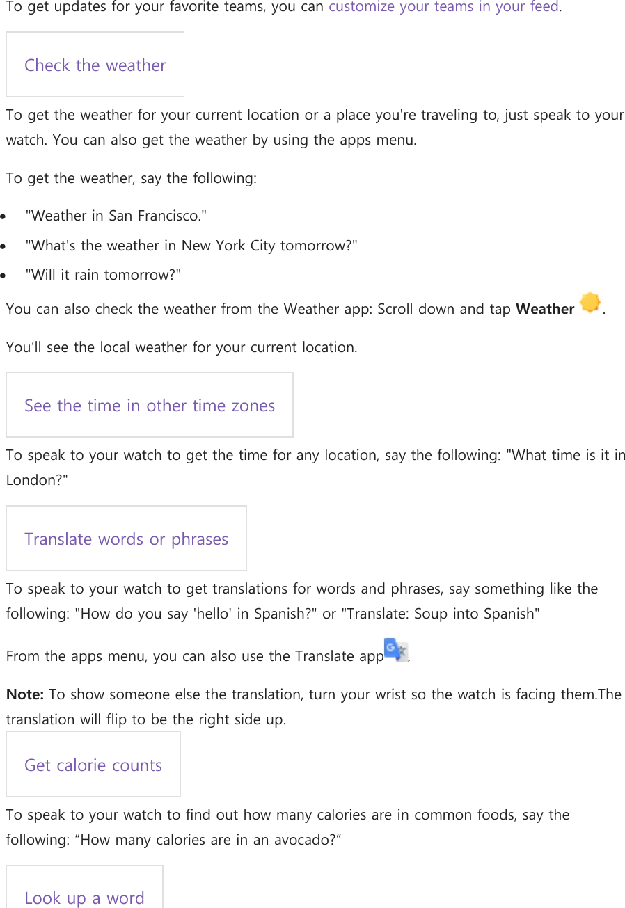 To get updates for your favorite teams, you can customize your teams in your feed. Check the weather To get the weather for your current location or a place you&apos;re traveling to, just speak to your watch. You can also get the weather by using the apps menu. To get the weather, say the following:  &quot;Weather in San Francisco.&quot;  &quot;What&apos;s the weather in New York City tomorrow?&quot;  &quot;Will it rain tomorrow?&quot; You can also check the weather from the Weather app: Scroll down and tap Weather  .  You’ll see the local weather for your current location. See the time in other time zones To speak to your watch to get the time for any location, say the following: &quot;What time is it in London?&quot; Translate words or phrases To speak to your watch to get translations for words and phrases, say something like the following: &quot;How do you say &apos;hello&apos; in Spanish?&quot; or &quot;Translate: Soup into Spanish&quot; From the apps menu, you can also use the Translate app . Note: To show someone else the translation, turn your wrist so the watch is facing them.The translation will flip to be the right side up. Get calorie counts To speak to your watch to find out how many calories are in common foods, say the following: “How many calories are in an avocado?” Look up a word 