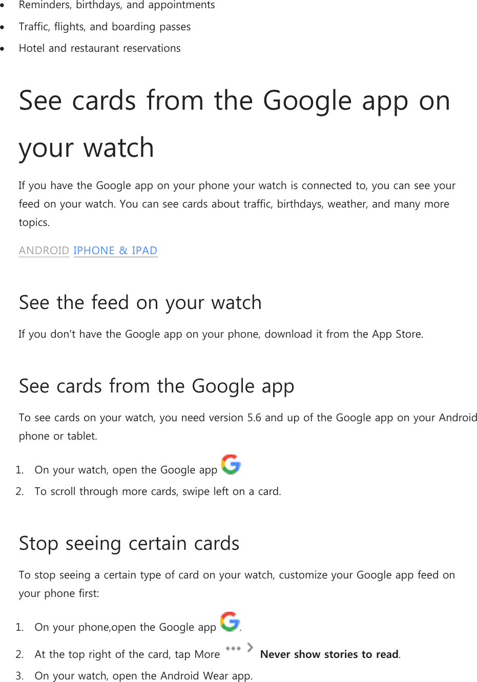  Reminders, birthdays, and appointments  Traffic, flights, and boarding passes  Hotel and restaurant reservations See cards from the Google app on your watch If you have the Google app on your phone your watch is connected to, you can see your feed on your watch. You can see cards about traffic, birthdays, weather, and many more topics. ANDROID IPHONE &amp; IPAD See the feed on your watch If you don&apos;t have the Google app on your phone, download it from the App Store. See cards from the Google app To see cards on your watch, you need version 5.6 and up of the Google app on your Android phone or tablet. 1. On your watch, open the Google app    2. To scroll through more cards, swipe left on a card. Stop seeing certain cards To stop seeing a certain type of card on your watch, customize your Google app feed on your phone first: 1. On your phone,open the Google app  . 2. At the top right of the card, tap More   Never show stories to read. 3. On your watch, open the Android Wear app. 