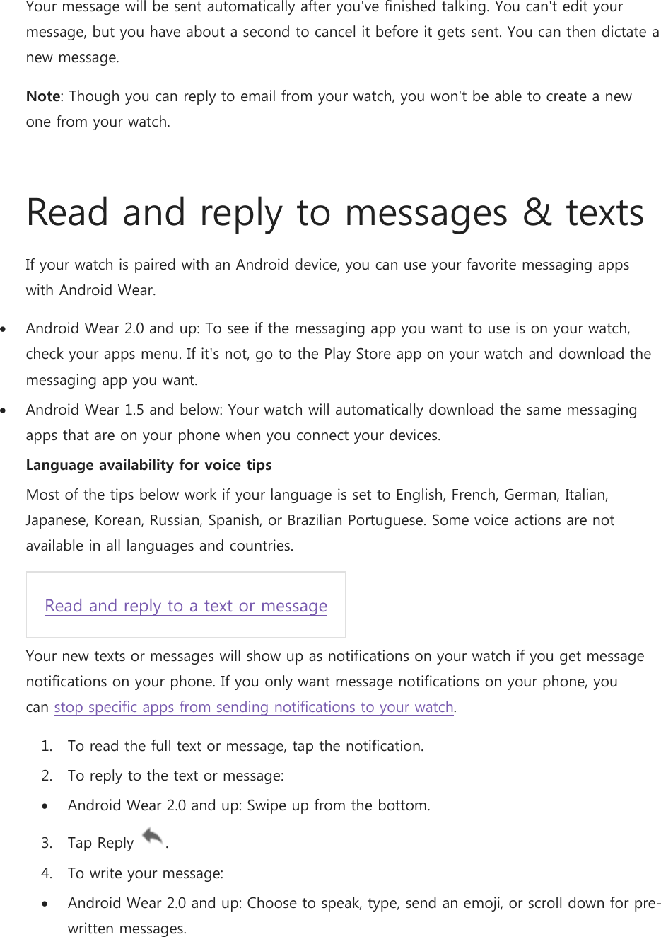 Your message will be sent automatically after you&apos;ve finished talking. You can&apos;t edit your message, but you have about a second to cancel it before it gets sent. You can then dictate a new message. Note: Though you can reply to email from your watch, you won&apos;t be able to create a new one from your watch.  Read and reply to messages &amp; texts If your watch is paired with an Android device, you can use your favorite messaging apps with Android Wear.   Android Wear 2.0 and up: To see if the messaging app you want to use is on your watch, check your apps menu. If it&apos;s not, go to the Play Store app on your watch and download the messaging app you want.  Android Wear 1.5 and below: Your watch will automatically download the same messaging apps that are on your phone when you connect your devices.  Language availability for voice tips Most of the tips below work if your language is set to English, French, German, Italian, Japanese, Korean, Russian, Spanish, or Brazilian Portuguese. Some voice actions are not available in all languages and countries. Read and reply to a text or message Your new texts or messages will show up as notifications on your watch if you get message notifications on your phone. If you only want message notifications on your phone, you can stop specific apps from sending notifications to your watch. 1. To read the full text or message, tap the notification. 2. To reply to the text or message:  Android Wear 2.0 and up: Swipe up from the bottom. 3. Tap Reply  . 4. To write your message:  Android Wear 2.0 and up: Choose to speak, type, send an emoji, or scroll down for pre-written messages. 