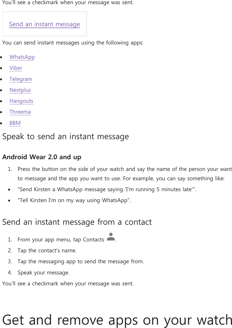  You’ll see a checkmark when your message was sent.  Send an instant message You can send instant messages using the following apps:  WhatsApp  Viber  Telegram  Nextplus  Hangouts  Threema  BBM Speak to send an instant message Android Wear 2.0 and up 1. Press the button on the side of your watch and say the name of the person your want to message and the app you want to use. For example, you can say something like:  &quot;Send Kirsten a WhatsApp message saying &apos;I&apos;m running 5 minutes late&apos;&quot;.  &quot;Tell Kirsten I&apos;m on my way using WhatsApp&quot;. Send an instant message from a contact 1. From your app menu, tap Contacts  .  2. Tap the contact’s name. 3. Tap the messaging app to send the message from. 4. Speak your message. You’ll see a checkmark when your message was sent.   Get and remove apps on your watch 