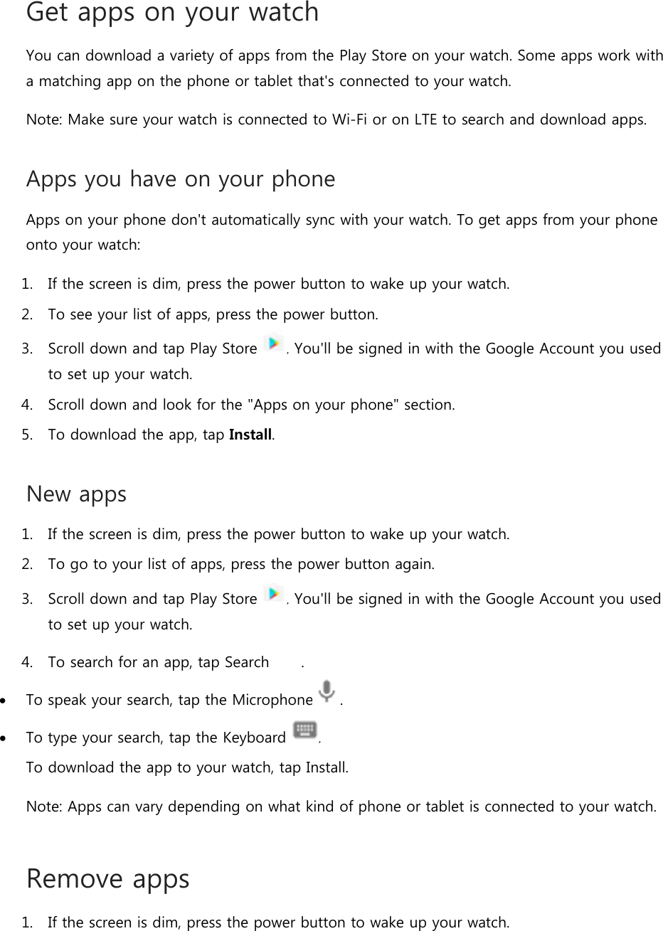 Get apps on your watch You can download a variety of apps from the Play Store on your watch. Some apps work with a matching app on the phone or tablet that&apos;s connected to your watch. Note: Make sure your watch is connected to Wi-Fi or on LTE to search and download apps. Apps you have on your phone Apps on your phone don&apos;t automatically sync with your watch. To get apps from your phone onto your watch:  1. If the screen is dim, press the power button to wake up your watch. 2. To see your list of apps, press the power button. 3. Scroll down and tap Play Store  . You&apos;ll be signed in with the Google Account you used to set up your watch. 4. Scroll down and look for the &quot;Apps on your phone&quot; section. 5. To download the app, tap Install.  New apps 1. If the screen is dim, press the power button to wake up your watch. 2. To go to your list of apps, press the power button again. 3. Scroll down and tap Play Store  . You&apos;ll be signed in with the Google Account you used to set up your watch. 4. To search for an app, tap Search  .  To speak your search, tap the Microphone .  To type your search, tap the Keyboard  . To download the app to your watch, tap Install. Note: Apps can vary depending on what kind of phone or tablet is connected to your watch. Remove apps 1. If the screen is dim, press the power button to wake up your watch. 