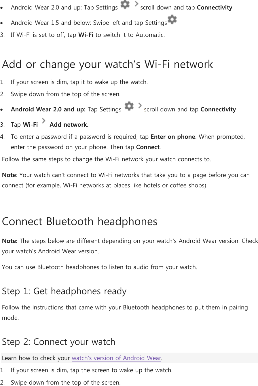  Android Wear 2.0 and up: Tap Settings    scroll down and tap Connectivity   Android Wear 1.5 and below: Swipe left and tap Settings   3. If Wi-Fi is set to off, tap Wi-Fi to switch it to Automatic. Add or change your watch’s Wi-Fi network 1. If your screen is dim, tap it to wake up the watch. 2. Swipe down from the top of the screen.  Android Wear 2.0 and up: Tap Settings    scroll down and tap Connectivity  3. Tap Wi-Fi  Add network. 4. To enter a password if a password is required, tap Enter on phone. When prompted, enter the password on your phone. Then tap Connect.  Follow the same steps to change the Wi-Fi network your watch connects to. Note: Your watch can&apos;t connect to Wi-Fi networks that take you to a page before you can connect (for example, Wi-Fi networks at places like hotels or coffee shops).  Connect Bluetooth headphones  Note: The steps below are different depending on your watch&apos;s Android Wear version. Check your watch&apos;s Android Wear version. You can use Bluetooth headphones to listen to audio from your watch. Step 1: Get headphones ready Follow the instructions that came with your Bluetooth headphones to put them in pairing mode. Step 2: Connect your watch Learn how to check your watch&apos;s version of Android Wear. 1. If your screen is dim, tap the screen to wake up the watch. 2. Swipe down from the top of the screen. 