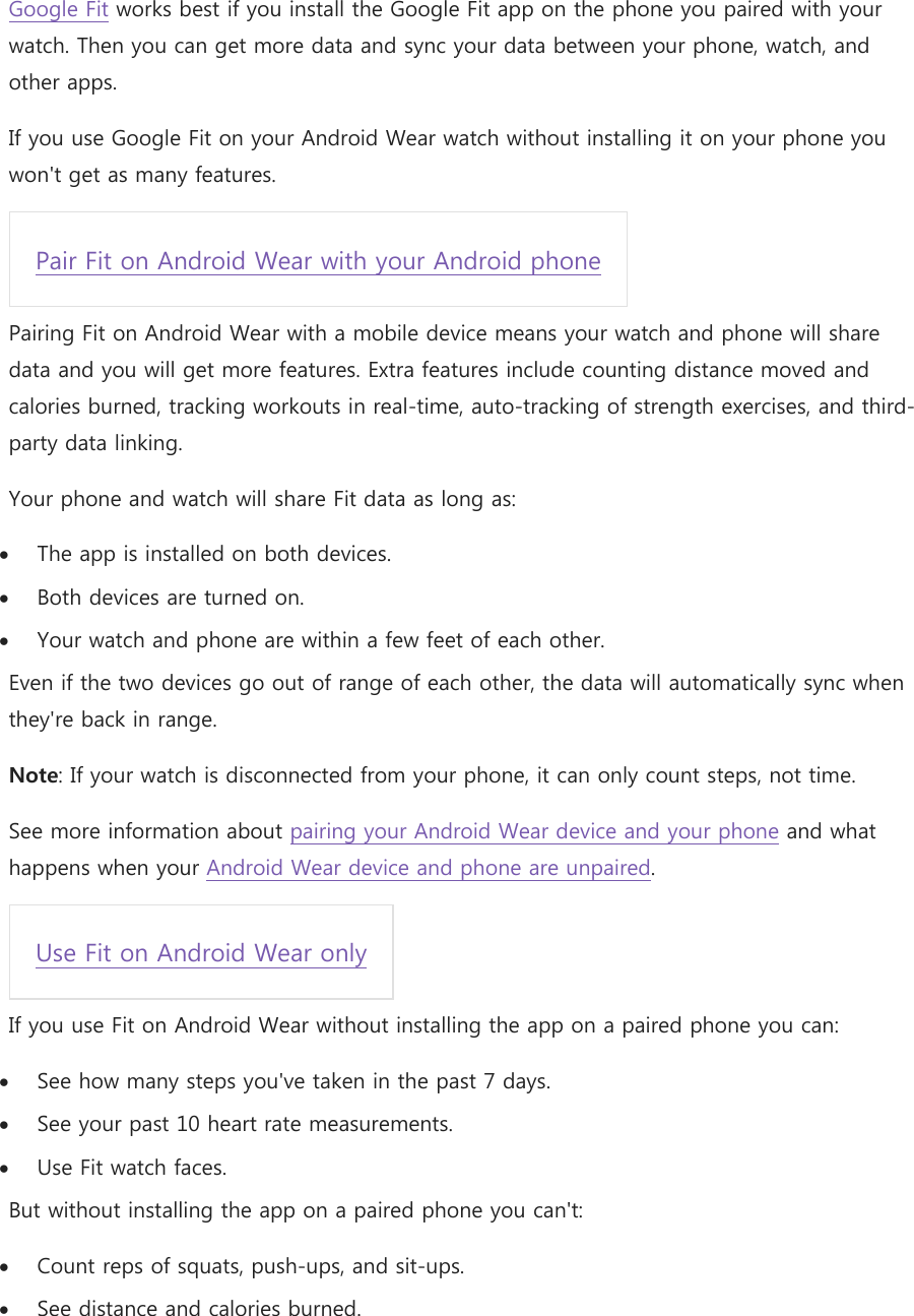 Google Fit works best if you install the Google Fit app on the phone you paired with your watch. Then you can get more data and sync your data between your phone, watch, and other apps. If you use Google Fit on your Android Wear watch without installing it on your phone you won&apos;t get as many features. Pair Fit on Android Wear with your Android phone  Pairing Fit on Android Wear with a mobile device means your watch and phone will share data and you will get more features. Extra features include counting distance moved and calories burned, tracking workouts in real-time, auto-tracking of strength exercises, and third-party data linking. Your phone and watch will share Fit data as long as:  The app is installed on both devices.  Both devices are turned on.  Your watch and phone are within a few feet of each other. Even if the two devices go out of range of each other, the data will automatically sync when they&apos;re back in range. Note: If your watch is disconnected from your phone, it can only count steps, not time. See more information about pairing your Android Wear device and your phone and what happens when your Android Wear device and phone are unpaired. Use Fit on Android Wear only  If you use Fit on Android Wear without installing the app on a paired phone you can:  See how many steps you&apos;ve taken in the past 7 days.  See your past 10 heart rate measurements.  Use Fit watch faces. But without installing the app on a paired phone you can&apos;t:  Count reps of squats, push-ups, and sit-ups.  See distance and calories burned. 