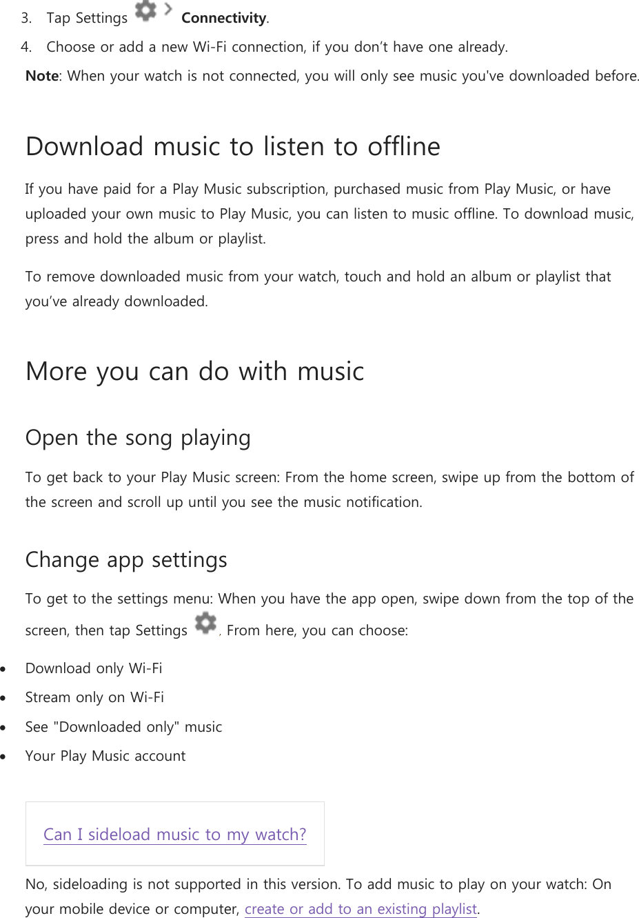 3. Tap Settings   Connectivity. 4. Choose or add a new Wi-Fi connection, if you don’t have one already. Note: When your watch is not connected, you will only see music you&apos;ve downloaded before. Download music to listen to offline If you have paid for a Play Music subscription, purchased music from Play Music, or have uploaded your own music to Play Music, you can listen to music offline. To download music, press and hold the album or playlist. To remove downloaded music from your watch, touch and hold an album or playlist that you’ve already downloaded.  More you can do with music Open the song playing To get back to your Play Music screen: From the home screen, swipe up from the bottom of the screen and scroll up until you see the music notification. Change app settings To get to the settings menu: When you have the app open, swipe down from the top of the screen, then tap Settings  . From here, you can choose:  Download only Wi-Fi  Stream only on Wi-Fi  See &quot;Downloaded only&quot; music  Your Play Music account  Can I sideload music to my watch? No, sideloading is not supported in this version. To add music to play on your watch: On your mobile device or computer, create or add to an existing playlist. 