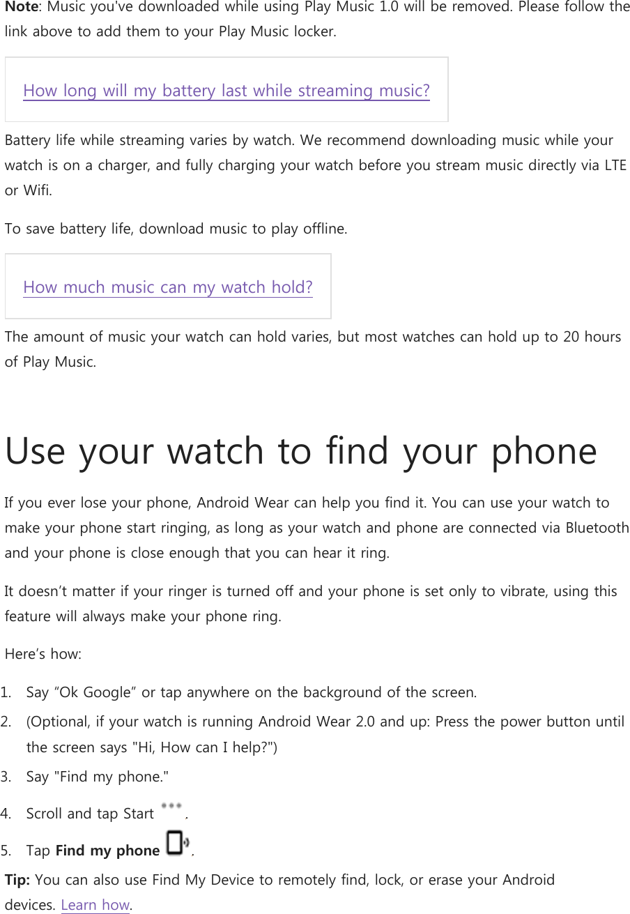 Note: Music you&apos;ve downloaded while using Play Music 1.0 will be removed. Please follow the link above to add them to your Play Music locker. How long will my battery last while streaming music? Battery life while streaming varies by watch. We recommend downloading music while your watch is on a charger, and fully charging your watch before you stream music directly via LTE or Wifi. To save battery life, download music to play offline. How much music can my watch hold? The amount of music your watch can hold varies, but most watches can hold up to 20 hours of Play Music.  Use your watch to find your phone If you ever lose your phone, Android Wear can help you find it. You can use your watch to make your phone start ringing, as long as your watch and phone are connected via Bluetooth and your phone is close enough that you can hear it ring. It doesn’t matter if your ringer is turned off and your phone is set only to vibrate, using this feature will always make your phone ring.  Here’s how: 1. Say “Ok Google” or tap anywhere on the background of the screen.  2. (Optional, if your watch is running Android Wear 2.0 and up: Press the power button until the screen says &quot;Hi, How can I help?&quot;) 3. Say &quot;Find my phone.&quot; 4. Scroll and tap Start  . 5. Tap Find my phone . Tip: You can also use Find My Device to remotely find, lock, or erase your Android devices. Learn how. 