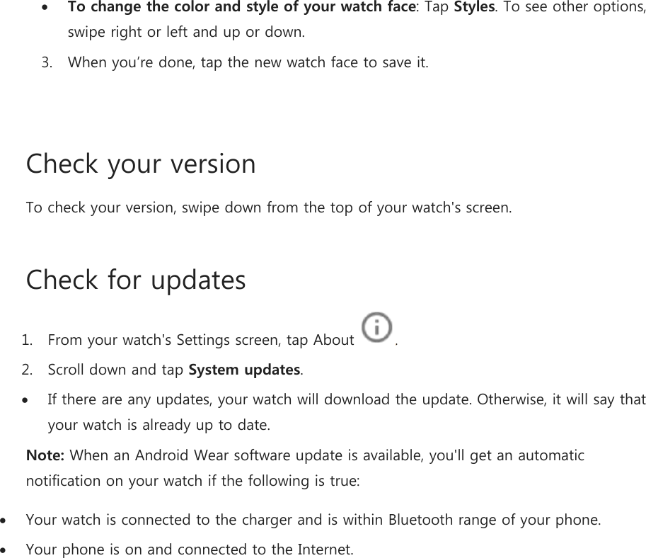  To change the color and style of your watch face: Tap Styles. To see other options, swipe right or left and up or down. 3. When you’re done, tap the new watch face to save it.  Check your version To check your version, swipe down from the top of your watch&apos;s screen. Check for updates 1. From your watch&apos;s Settings screen, tap About  . 2. Scroll down and tap System updates.  If there are any updates, your watch will download the update. Otherwise, it will say that your watch is already up to date. Note: When an Android Wear software update is available, you&apos;ll get an automatic notification on your watch if the following is true:  Your watch is connected to the charger and is within Bluetooth range of your phone.  Your phone is on and connected to the Internet.   