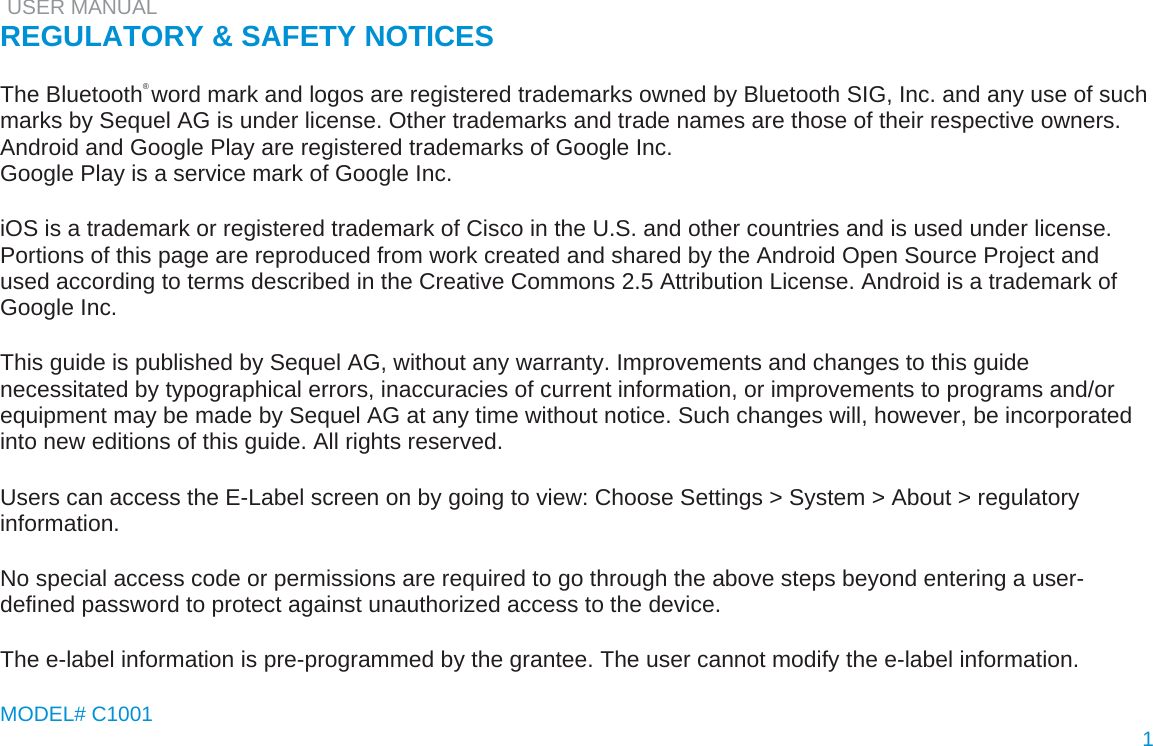   USER MANUAL  REGULATORY &amp; SAFETY NOTICES   The Bluetooth® word mark and logos are registered trademarks owned by Bluetooth SIG, Inc. and any use of such marks by Sequel AG is under license. Other trademarks and trade names are those of their respective owners.  Android and Google Play are registered trademarks of Google Inc.  Google Play is a service mark of Google Inc.   iOS is a trademark or registered trademark of Cisco in the U.S. and other countries and is used under license.  Portions of this page are reproduced from work created and shared by the Android Open Source Project and used according to terms described in the Creative Commons 2.5 Attribution License. Android is a trademark of Google Inc.   This guide is published by Sequel AG, without any warranty. Improvements and changes to this guide necessitated by typographical errors, inaccuracies of current information, or improvements to programs and/or equipment may be made by Sequel AG at any time without notice. Such changes will, however, be incorporated into new editions of this guide. All rights reserved.   Users can access the E-Label screen on by going to view: Choose Settings &gt; System &gt; About &gt; regulatory information.   No special access code or permissions are required to go through the above steps beyond entering a user-defined password to protect against unauthorized access to the device.   The e-label information is pre-programmed by the grantee. The user cannot modify the e-label information.   MODEL# C1001   1  