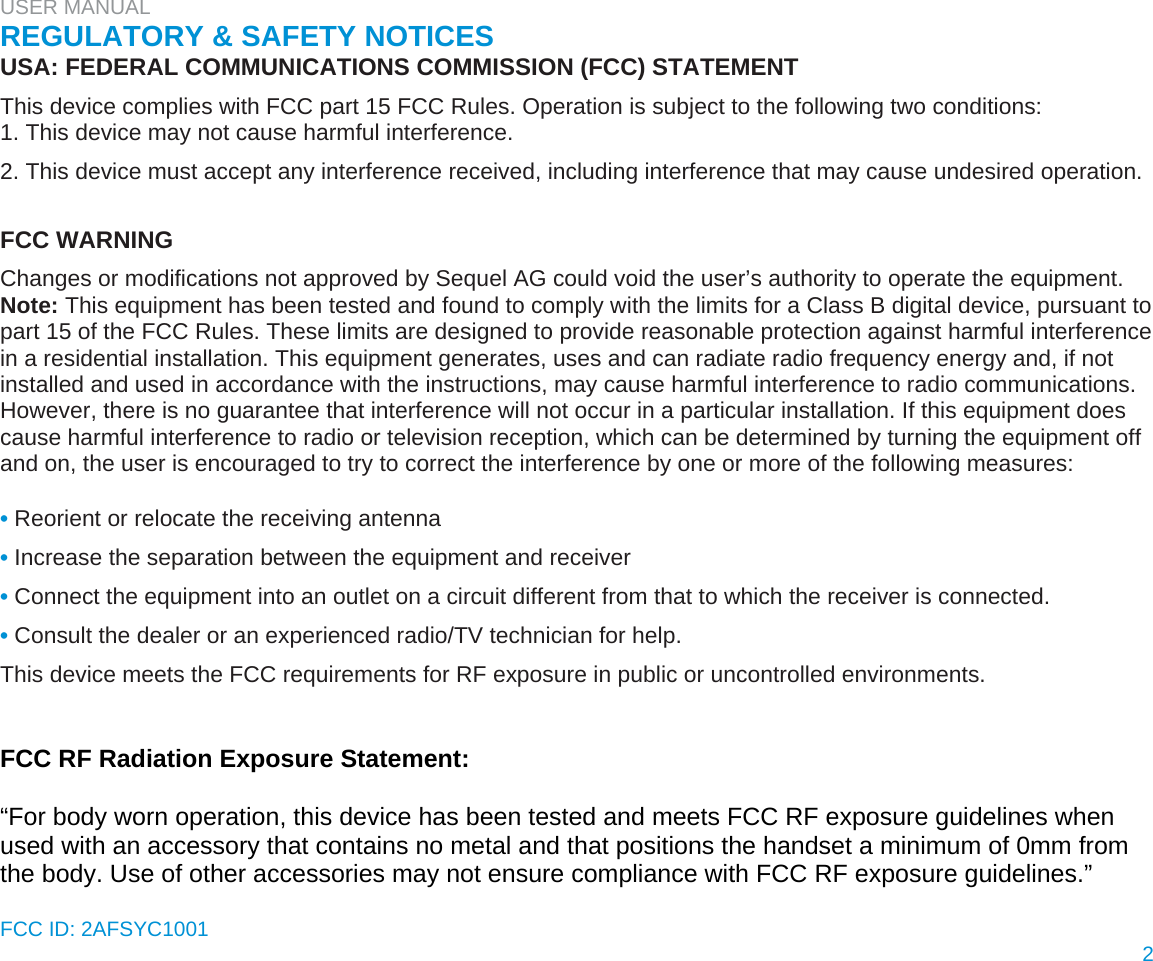 USER MANUAL  REGULATORY &amp; SAFETY NOTICES  USA: FEDERAL COMMUNICATIONS COMMISSION (FCC) STATEMENT  This device complies with FCC part 15 FCC Rules. Operation is subject to the following two conditions:  1. This device may not cause harmful interference.  2. This device must accept any interference received, including interference that may cause undesired operation.   FCC WARNING  Changes or modifications not approved by Sequel AG could void the user’s authority to operate the equipment.  Note: This equipment has been tested and found to comply with the limits for a Class B digital device, pursuant to part 15 of the FCC Rules. These limits are designed to provide reasonable protection against harmful interference in a residential installation. This equipment generates, uses and can radiate radio frequency energy and, if not installed and used in accordance with the instructions, may cause harmful interference to radio communications. However, there is no guarantee that interference will not occur in a particular installation. If this equipment does cause harmful interference to radio or television reception, which can be determined by turning the equipment off and on, the user is encouraged to try to correct the interference by one or more of the following measures:   • Reorient or relocate the receiving antenna  • Increase the separation between the equipment and receiver  • Connect the equipment into an outlet on a circuit different from that to which the receiver is connected.  • Consult the dealer or an experienced radio/TV technician for help.  This device meets the FCC requirements for RF exposure in public or uncontrolled environments.    FCC RF Radiation Exposure Statement:  “For body worn operation, this device has been tested and meets FCC RF exposure guidelines when used with an accessory that contains no metal and that positions the handset a minimum of 0mm from the body. Use of other accessories may not ensure compliance with FCC RF exposure guidelines.”  FCC ID: 2AFSYC1001   2 