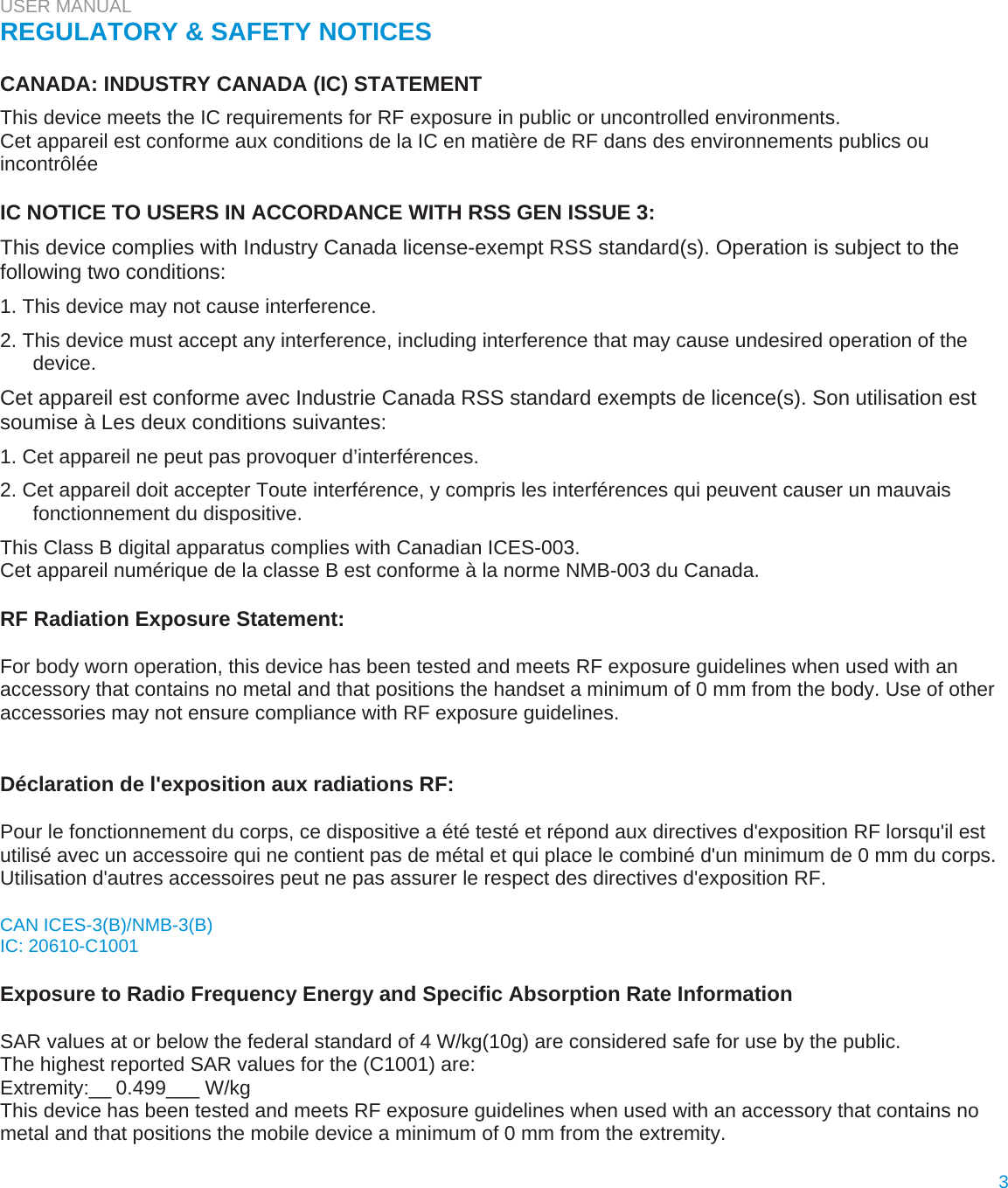 USER MANUAL  REGULATORY &amp; SAFETY NOTICES   CANADA: INDUSTRY CANADA (IC) STATEMENT  This device meets the IC requirements for RF exposure in public or uncontrolled environments.  Cet appareil est conforme aux conditions de la IC en matière de RF dans des environnements publics ou incontrôlée   IC NOTICE TO USERS IN ACCORDANCE WITH RSS GEN ISSUE 3:  This device complies with Industry Canada license-exempt RSS standard(s). Operation is subject to the following two conditions:  1. This device may not cause interference.  2. This device must accept any interference, including interference that may cause undesired operation of the device.  Cet appareil est conforme avec Industrie Canada RSS standard exempts de licence(s). Son utilisation est soumise à Les deux conditions suivantes:  1. Cet appareil ne peut pas provoquer d’interférences.  2. Cet appareil doit accepter Toute interférence, y compris les interférences qui peuvent causer un mauvais fonctionnement du dispositive.  This Class B digital apparatus complies with Canadian ICES-003.  Cet appareil numérique de la classe B est conforme à la norme NMB-003 du Canada.   RF Radiation Exposure Statement:  For body worn operation, this device has been tested and meets RF exposure guidelines when used with an accessory that contains no metal and that positions the handset a minimum of 0 mm from the body. Use of other accessories may not ensure compliance with RF exposure guidelines.   Déclaration de l&apos;exposition aux radiations RF:  Pour le fonctionnement du corps, ce dispositive a été testé et répond aux directives d&apos;exposition RF lorsqu&apos;il est utilisé avec un accessoire qui ne contient pas de métal et qui place le combiné d&apos;un minimum de 0 mm du corps. Utilisation d&apos;autres accessoires peut ne pas assurer le respect des directives d&apos;exposition RF.  CAN ICES-3(B)/NMB-3(B)  IC: 20610-C1001   Exposure to Radio Frequency Energy and Specific Absorption Rate Information   SAR values at or below the federal standard of 4 W/kg(10g) are considered safe for use by the public.  The highest reported SAR values for the (C1001) are: Extremity:__0.499___ W/kg  This device has been tested and meets RF exposure guidelines when used with an accessory that contains no metal and that positions the mobile device a minimum of 0 mm from the extremity.  3  