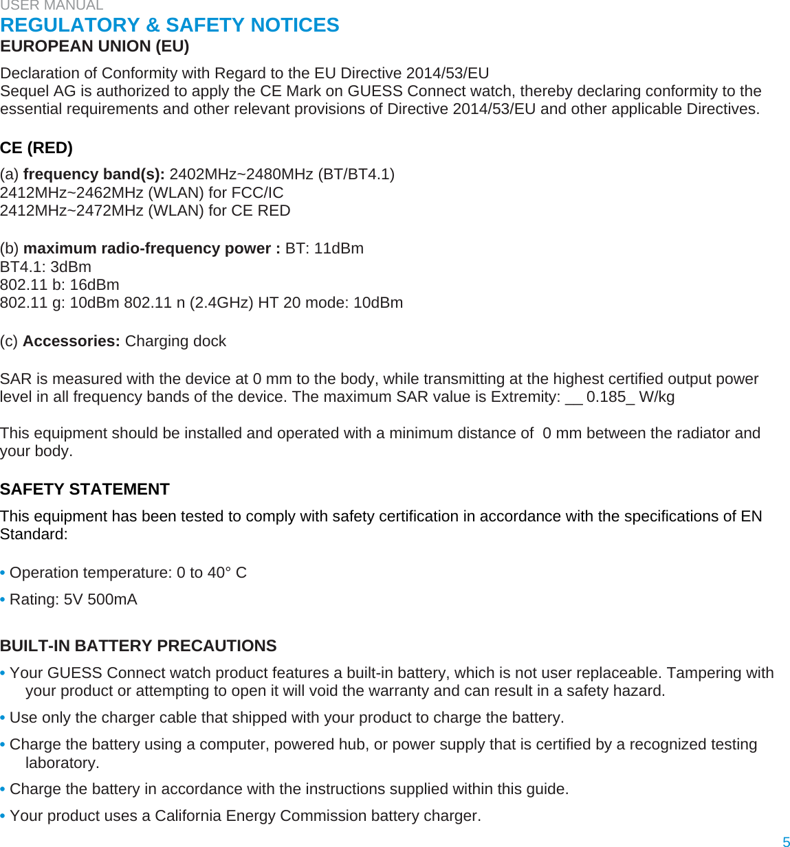 USER MANUAL  REGULATORY &amp; SAFETY NOTICES  EUROPEAN UNION (EU)  Declaration of Conformity with Regard to the EU Directive 2014/53/EU  Sequel AG is authorized to apply the CE Mark on GUESS Connect watch, thereby declaring conformity to the essential requirements and other relevant provisions of Directive 2014/53/EU and other applicable Directives.   CE (RED)  (a) frequency band(s): 2402MHz~2480MHz (BT/BT4.1)  2412MHz~2462MHz (WLAN) for FCC/IC  2412MHz~2472MHz (WLAN) for CE RED   (b) maximum radio-frequency power : BT: 11dBm  BT4.1: 3dBm  802.11 b: 16dBm  802.11 g: 10dBm 802.11 n (2.4GHz) HT 20 mode: 10dBm   (c) Accessories: Charging dock  SAR is measured with the device at 0 mm to the body, while transmitting at the highest certified output power level in all frequency bands of the device. The maximum SAR value is Extremity: __0.185_ W/kg  This equipment should be installed and operated with a minimum distance of  0 mm between the radiator and your body.  SAFETY STATEMENT  This equipment has been tested to comply with safety certification in accordance with the specifications of EN Standard:   • Operation temperature: 0 to 40° C  • Rating: 5V 500mA   BUILT-IN BATTERY PRECAUTIONS  • Your GUESS Connect watch product features a built-in battery, which is not user replaceable. Tampering with your product or attempting to open it will void the warranty and can result in a safety hazard.  • Use only the charger cable that shipped with your product to charge the battery.  • Charge the battery using a computer, powered hub, or power supply that is certified by a recognized testing laboratory.  • Charge the battery in accordance with the instructions supplied within this guide.  • Your product uses a California Energy Commission battery charger.  5  