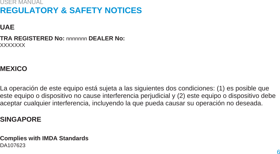 USER MANUAL  REGULATORY &amp; SAFETY NOTICES   UAE  TRA REGISTERED No: nnnnnnn DEALER No:  XXXXXXX    MEXICO   La operación de este equipo está sujeta a las siguientes dos condiciones: (1) es posible que este equipo o dispositivo no cause interferencia perjudicial y (2) este equipo o dispositivo debe aceptar cualquier interferencia, incluyendo la que pueda causar su operación no deseada.   SINGAPORE   Complies with IMDA Standards  DA107623  6  