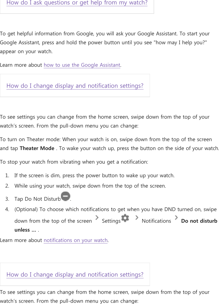 How do I ask questions or get help from my watch?  To get helpful information from Google, you will ask your Google Assistant. To start your Google Assistant, press and hold the power button until you see &quot;how may I help you?&quot; appear on your watch. Learn more about how to use the Google Assistant.  How do I change display and notification settings?  To see settings you can change from the home screen, swipe down from the top of your watch’s screen. From the pull-down menu you can change: To turn on Theater mode: When your watch is on, swipe down from the top of the screen and tap Theater Mode . To wake your watch up, press the button on the side of your watch. To stop your watch from vibrating when you get a notification: 1. If the screen is dim, press the power button to wake up your watch. 2. While using your watch, swipe down from the top of the screen. 3. Tap Do Not Disturb . 4. (Optional) To choose which notifications to get when you have DND turned on, swipe down from the top of the screen   Settings     Notifications   Do not disturb unless … . Learn more about notifications on your watch.  How do I change display and notification settings? To see settings you can change from the home screen, swipe down from the top of your watch’s screen. From the pull-down menu you can change: 