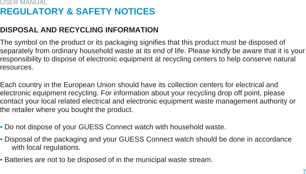 USER MANUAL  REGULATORY &amp; SAFETY NOTICES   DISPOSAL AND RECYCLING INFORMATION  The symbol on the product or its packaging signifies that this product must be disposed of separately from ordinary household waste at its end of life. Please kindly be aware that it is your responsibility to dispose of electronic equipment at recycling centers to help conserve natural resources.   Each country in the European Union should have its collection centers for electrical and electronic equipment recycling. For information about your recycling drop off point, please contact your local related electrical and electronic equipment waste management authority or the retailer where you bought the product.   • Do not dispose of your GUESS Connect watch with household waste.  • Disposal of the packaging and your GUESS Connect watch should be done in accordance with local regulations.  • Batteries are not to be disposed of in the municipal waste stream.  7 