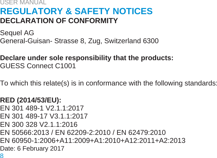 USER MANUAL  REGULATORY &amp; SAFETY NOTICES  DECLARATION OF CONFORMITY  Sequel AG  General-Guisan- Strasse 8, Zug, Switzerland 6300   Declare under sole responsibility that the products:  GUESS Connect C1001   To which this relate(s) is in conformance with the following standards:   RED (2014/53/EU):  EN 301 489-1 V2.1.1:2017  EN 301 489-17 V3.1.1:2017  EN 300 328 V2.1.1:2016  EN 50566:2013 / EN 62209-2:2010 / EN 62479:2010  EN 60950-1:2006+A11:2009+A1:2010+A12:2011+A2:2013  Date: 6 February 2017  8
