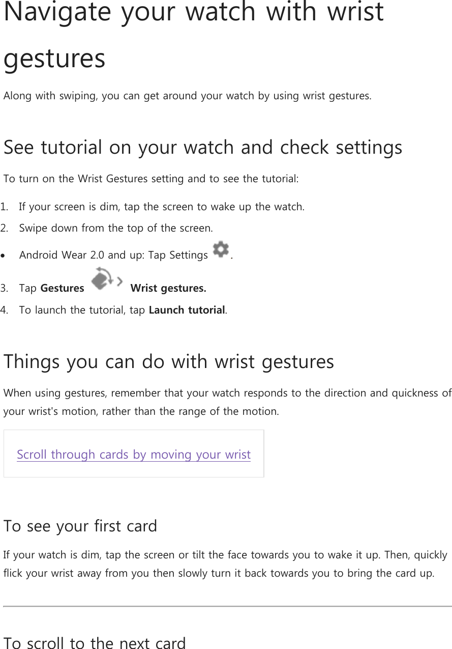 Navigate your watch with wrist gestures Along with swiping, you can get around your watch by using wrist gestures. See tutorial on your watch and check settings To turn on the Wrist Gestures setting and to see the tutorial: 1. If your screen is dim, tap the screen to wake up the watch. 2. Swipe down from the top of the screen.  Android Wear 2.0 and up: Tap Settings  . 3. Tap Gestures  Wrist gestures.  4. To launch the tutorial, tap Launch tutorial. Things you can do with wrist gestures  When using gestures, remember that your watch responds to the direction and quickness of your wrist&apos;s motion, rather than the range of the motion. Scroll through cards by moving your wrist  To see your first card If your watch is dim, tap the screen or tilt the face towards you to wake it up. Then, quickly flick your wrist away from you then slowly turn it back towards you to bring the card up.  To scroll to the next card 