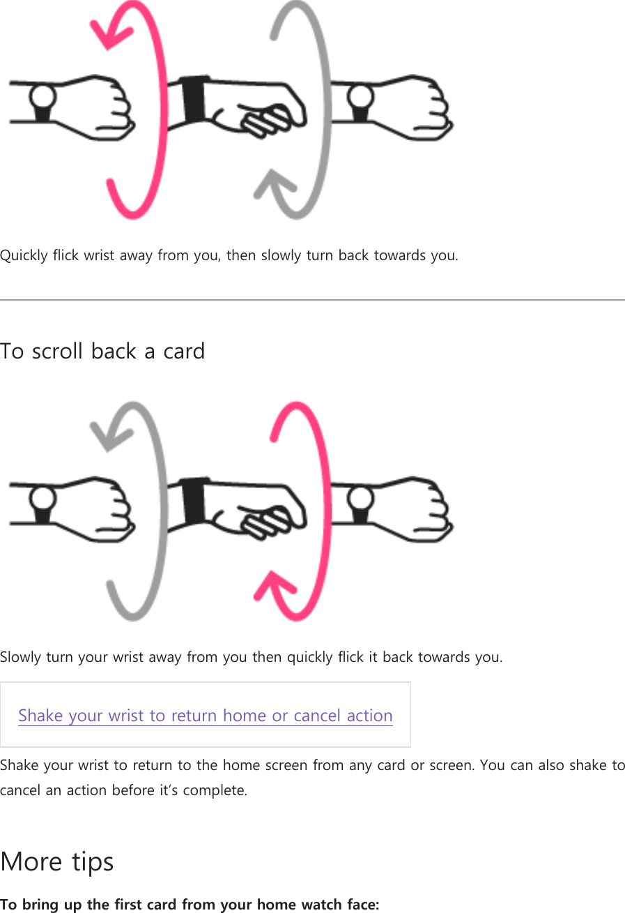  Quickly flick wrist away from you, then slowly turn back towards you.  To scroll back a card  Slowly turn your wrist away from you then quickly flick it back towards you.  Shake your wrist to return home or cancel action  Shake your wrist to return to the home screen from any card or screen. You can also shake to cancel an action before it’s complete. More tips To bring up the first card from your home watch face: 