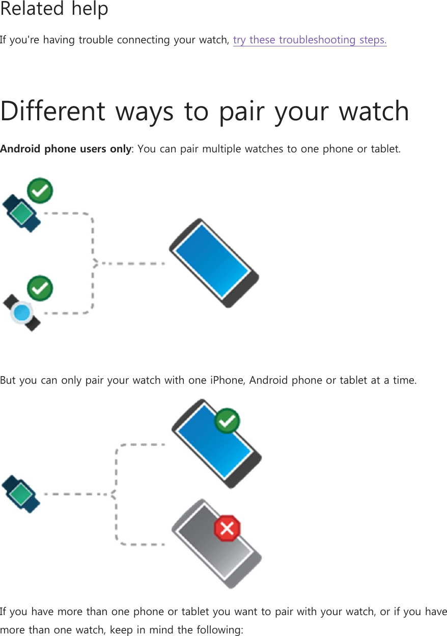Related help If you&apos;re having trouble connecting your watch, try these troubleshooting steps.  Different ways to pair your watch Android phone users only: You can pair multiple watches to one phone or tablet.  But you can only pair your watch with one iPhone, Android phone or tablet at a time.  If you have more than one phone or tablet you want to pair with your watch, or if you have more than one watch, keep in mind the following: 